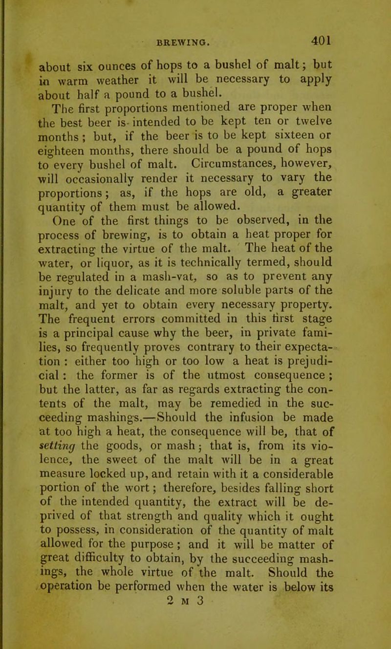 about six ounces of hops to a bushel of malt; but in warm weather it will be necessary to apply about half a pound to a bushel. The first proportions mentioned are proper when the best beer is- intended to be kept ten or twelve months ; but, if the beer is to be kept sixteen or eighteen months, there should be a pound of hops to every bushel of malt. Circumstances, however, will occasionally render it necessary to vary the proportions; as, if the hops are old, a greater quantity of them must be allowed. One of the first things to be observed, in the process of brewing, is to obtain a heat proper for extracting the virtue of the malt. The heat of the water, or liquor, as it is technically termed, should be regulated in a mash-vat, so as to prevent any injury to the delicate and more soluble parts of the malt, and yet to obtain every necessary property. The frequent errors committed in this first stage is a principal cause why the beer, in private fami- lies, so frequently proves contrary to their expecta- tion : either too high or too low a heat is prejudi- cial : the former is of the utmost consequence ; but the latter, as far as regards extracting the con- tents of the malt, may be remedied in the suc- ceeding mashings.—Should the infusion be made at too high a heat, the consequence will be, that of setting the goods, or mash; that is, from its vio- lence, the sweet of the malt will be in a great measure locked up, and retain with it a considerable portion of the wort; therefore, besides falling short of the intended quantity, the extract will be de- prived of that strength and quality which it ought to possess, in consideration of the quantity of malt allowed for the purpose; and it will be matter of great difficulty to obtain, by the succeeding mash- ings, the whole virtue of the malt. Should the operation be performed when the water is below its