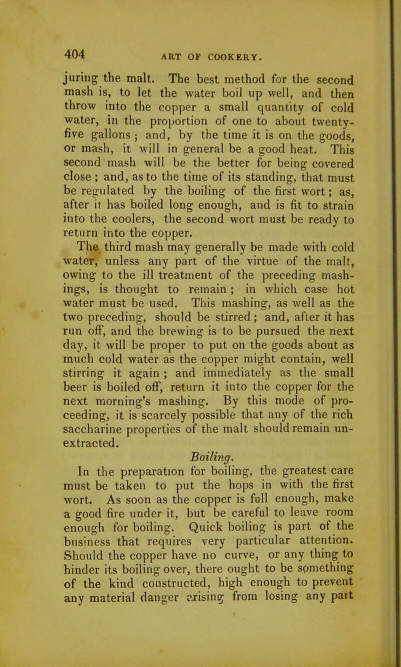 juring the malt. The best method for the second mash is, to let the water boil up well, and then throw into the copper a small quantity of cold water, in the proportion of one to about twenty- five gallons ; and, by the time it is on the goods, or mash, it will in general be a good heat. This second mash will be the better for being covered close ; and, as to the time of its standing, that must be regulated by the boiling of the first wort; as, after it has boiled long enough, and is fit to strain into the coolers, the second wort must be ready to return into the copper. The third mash may generally be made with cold water, unless any part of the virtue of the malt, owing to the ill treatment of the preceding mash- ings, is thought to remain; in which case hot water must be used. This mashing, as well as the two preceding, should be stirred; and, after it has run off, and the brewing is to be pursued the next day, it will be proper to put on the goods about as much cold water as the copper might contain, well stirring it again ; and immediately as the small beer is boiled off, return it into the copper for the next morning’s mashing. By this mode of pro- ceeding, it is scarcely possible that any of the rich saccharine properties of the malt should remain un- extracted. Boiling. In the preparation for boiling, the greatest care must be taken to put the hops in with the first wort. As soon as the copper is full enough, make a good fire under it, but be, careful to leave room enough for boiling. Quick boiling is part of the business that requires very particular attention. Should the copper have no curve, or any thing to hinder its boiling over, there ought to be something of the kind constructed, high enough to prevent any material danger arising from losing any pait