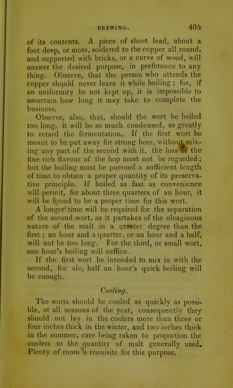 of its contents. A piece of sheet lead, about a foot deep, or more, soldered to the copper all round, and supported with bricks, or a curve of wood, will answer the desired purpose, in preference to any thing. Observe, that the person who attends the copper should never leave it while boiling ; for, if an uniformity be not kept up, it is impossible to ascertain how long it may take to complete the business. Observe, also, that, should the wort be boiled too long, it will be so much condensed, as greatly to retard the fermentation. If the first wort be meant to be put away for strong beer, withoul mix- ing any part of the second with it, the loss of the fine rich flavour of the hop must not be regarded ; but the boiling must be pursued a sufficient length of time to obtain a proper quantity of its preserva- tive principle. If boiled as fast as convenience will permit, for about three quarters of an hour, it will be found to be a proper time for this wort. A longer time will be required for the separation of the second wort, as it partakes of the oleaginous nature of the malt in a greater degree than the first ; an hour and a quarter, or an hour and a half, will not be too long. For the third, or small wort, one hour’s boiling will suffice. If the first wort be intended to mix in with the second, for ale, half an hour’s quick boiling will be enough. Cooling. The worts should be cooled as quickly as possi- ble, at all seasons of the year, consequently they should not lay in the coolers more than three or four inches thick in the winter, and two inches thick in the summer, care heing taken to proportion the coolers to the quantity of malt generally used. Plenty of room is reouisite for this purpose.