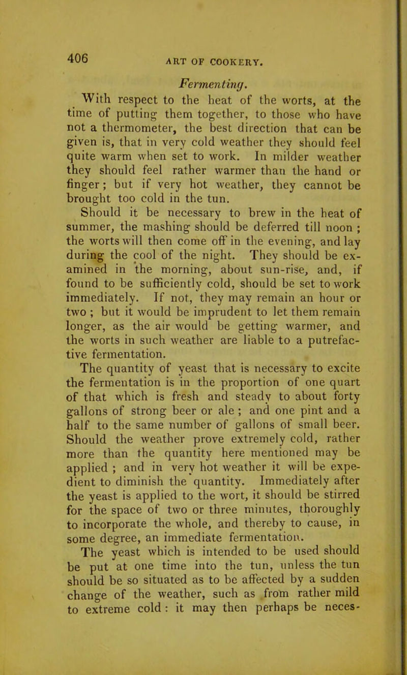 Fermenting. With respect to the heat of the worts, at the time of putting them together, to those who have not a thermometer, the best direction that can be given is, that in very cold weather they should feel quite warm when set to work. In milder weather they should feel rather warmer than the hand or finger; but if very hot weather, they cannot be brought too cold in the tun. Should it be necessary to brew in the heat of summer, the mashing should be deferred till noon ; the worts will then come off in the evening, and lay during the cool of the night. They should be ex- amined in the morning, about sun-rise, and, if found to be sufficiently cold, should be set to work immediately. If not, they may remain an hour or two ; but it would be imprudent to let them remain longer, as the air would be getting warmer, and the worts in such weather are liable to a putrefac- tive fermentation. The quantity of yeast that is necessary to excite the fermentation is in the proportion of one quart of that which is fresh and steady to about forty gallons of strong beer or ale; and one pint and a half to the same number of gallons of small beer. Should the weather prove extremely cold, rather more than the quantity here mentioned may be applied ; and in very hot weather it will be expe- dient to diminish the quantity. Immediately after the yeast is applied to the wort, it should be stirred for the space of two or three minutes, thoroughly to incorporate the whole, and thereby to cause, in some degree, an immediate fermentation. The yeast which is intended to be used should be put at one time into the tun, unless the tun should be so situated as to be affected by a sudden change of the weather, such as from rather mild to extreme cold : it may then perhaps be neces-