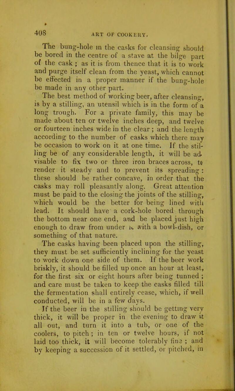 The bung-hole m the casks for cleansing should be bored in the centre of a stave at the bilge part of the cask ; as it is from thence that it is to work and purge itself clean from the yeast, which cannot be effected in a proper manner if the bung-hole be made in any other part. The best method of working beer, after cleansing, is by a stilling, an utensil which is in the form of a long trough. For a private family, this may be made about ten or twelve inches deep, and twelve or fourteen inches wide in the clear ; and the length according to the number of casks which there may be occasion to work on it at one time. If the stil- ling be of any considerable length, it will be ad- visable to fix two or three iron braces across, to render it steady and to prevent its spreading: these should be rather concave, in order that the casks may roll pleasantly along. Great attention must be paid to the closing the joints of the stilling, which would be the better for being lined with lead. It should have a cork-hole bored through the bottom near one end, and be placed just high enough to draw from under k with a bowl-dish, or something of that nature. The casks having been placed upon the stilling, they must be set sufficiently inclining for the yeast to work down one side of them. If the beer work briskly, it should be filled up once an hour at least, for the first six or eight hours after being tunned ; and care must be taken to keep the casks filled till the fermentation shall entirely cease, which, if well conducted, will be in a few days. If the beer in the stilling should be getting very thick, it will be proper in the evening to draw it all out, and turn it into a tub, or one of the coolers, to pitch ; in ten or twelve hours, if not laid too thick, it will become tolerably fine ; and by keeping a succession of it settled, or pitched, in