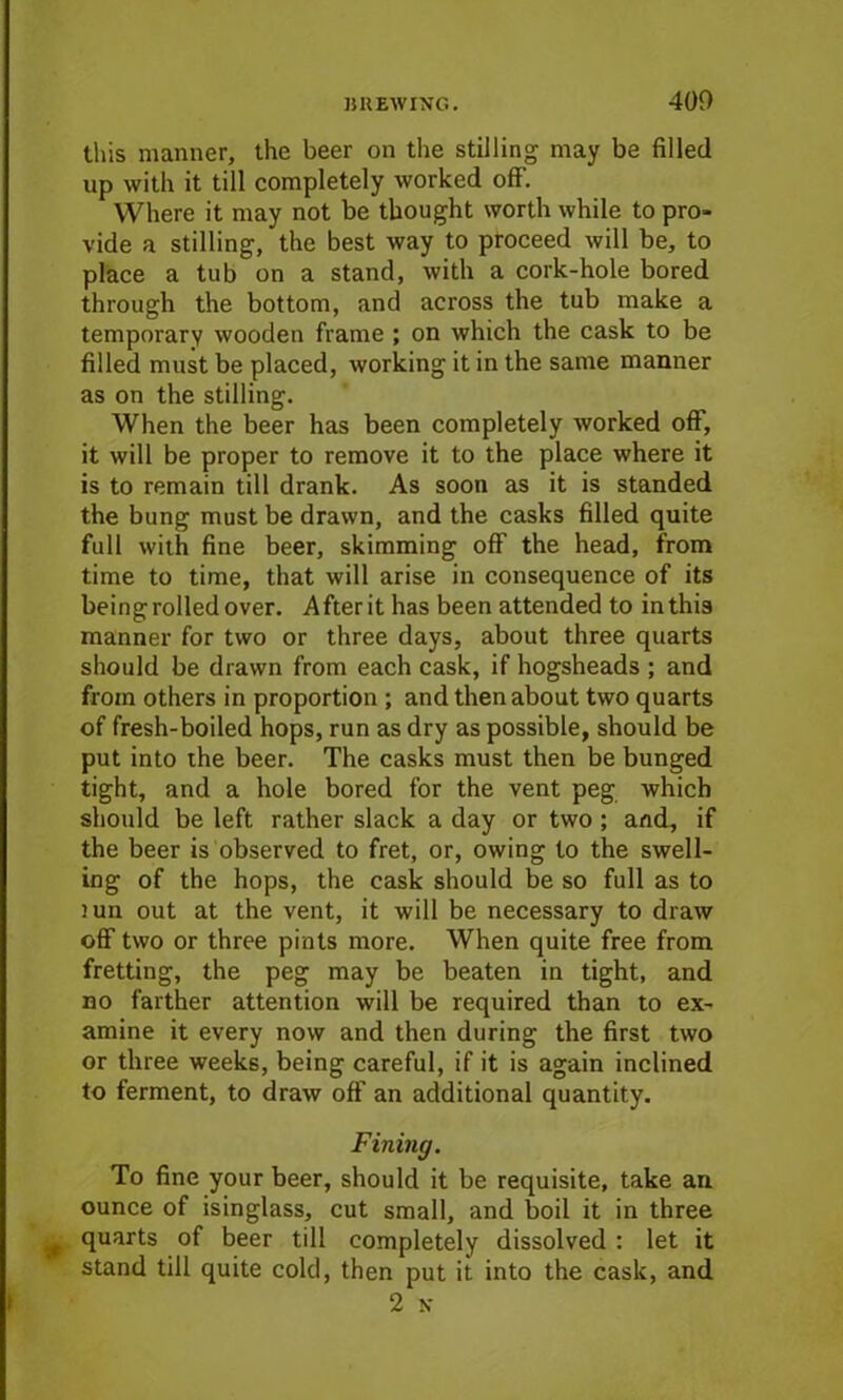 this manner, the beer on the stilling may be filled up with it till completely worked off. Where it may not be thought worth while to pro- vide a stilling, the best way to proceed will be, to place a tub on a stand, with a cork-hole bored through the bottom, and across the tub make a temporary wooden frame ; on which the cask to be filled must be placed, working it in the same manner as on the stilling. When the beer has been completely worked off, it will be proper to remove it to the place where it is to remain till drank. As soon as it is standed the bung must be drawn, and the casks filled quite full with fine beer, skimming off the head, from time to time, that will arise in consequence of its being rolled over. After it has been attended to in this manner for two or three days, about three quarts should be drawn from each cask, if hogsheads ; and from others in proportion ; and then about two quarts of fresh-boiled hops, run as dry as possible, should be put into the beer. The casks must then be bunged tight, and a hole bored for the vent peg which should be left rather slack a day or two ; and, if the beer is observed to fret, or, owing to the swell- ing of the hops, the cask should be so full as to )un out at the vent, it will be necessary to draw off two or three pints more. When quite free from fretting, the peg may be beaten in tight, and no farther attention will be required than to ex- amine it every now and then during the first two or three weeks, being careful, if it is again inclined to ferment, to draw off an additional quantity. Fining. To fine your beer, should it be requisite, take an ounce of isinglass, cut small, and boil it in three quarts of beer till completely dissolved: let it stand till quite cold, then put it into the cask, and
