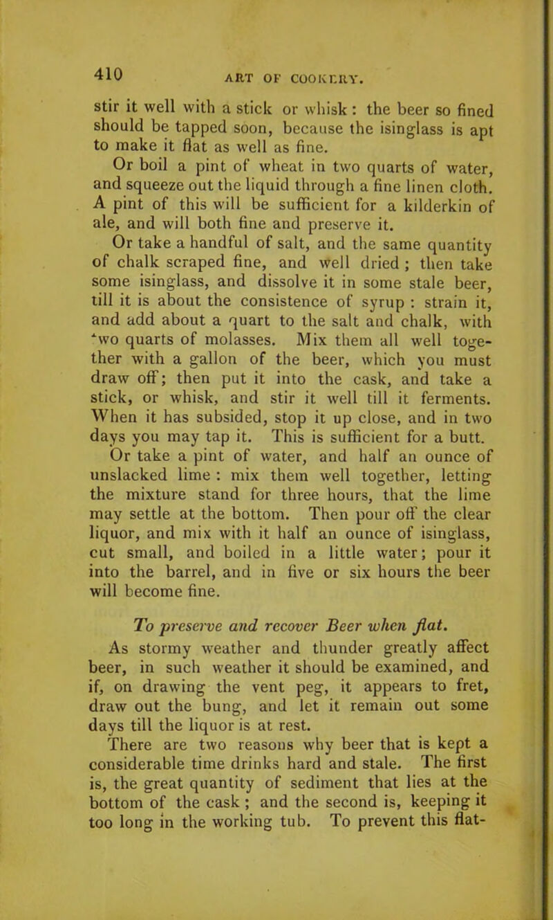 stir it well with a stick or whisk : the beer so fined should be tapped soon, because the isinglass is apt to make it flat as well as fine. Or boil a pint of wheat in two quarts of water, and squeeze out the liquid through a fine linen cloth. A pint of this will be sufficient for a kdderkin of ale, and will both fine and preserve it. Or take a handful of salt, and the same quantity of chalk scraped fine, and well dried ; then take some isinglass, and dissolve it in some stale beer, till it is about the consistence of syrup : strain it, and add about a quart to the salt and chalk, with ‘wo quarts of molasses. Mix them all well toge- ther with a gallon of the beer, which you must draw off; then put it into the cask, and take a stick, or whisk, and stir it well till it ferments. When it has subsided, stop it up close, and in two days you may tap it. This is sufficient for a butt. Or take a pint of water, and half an ounce of unslacked lime : mix them well together, letting the mixture stand for three hours, that the lime may settle at the bottom. Then pour off the clear liquor, and mix with it half an ounce of isinglass, cut small, and boiled in a little water; pour it into the barrel, and in five or six hours the beer will become fine. To preserve and recover Beer when flat. As stormy weather and thunder greatly affect beer, in such weather it should be examined, and if, on drawing the vent peg, it appears to fret, draw out the bung, and let it remain out some days till the liquor is at rest. There are two reasons why beer that is kept a considerable time drinks hard and stale. The first is, the great quantity of sediment that lies at the bottom of the cask ; and the second is, keeping it too long in the working tub. To prevent this flat-