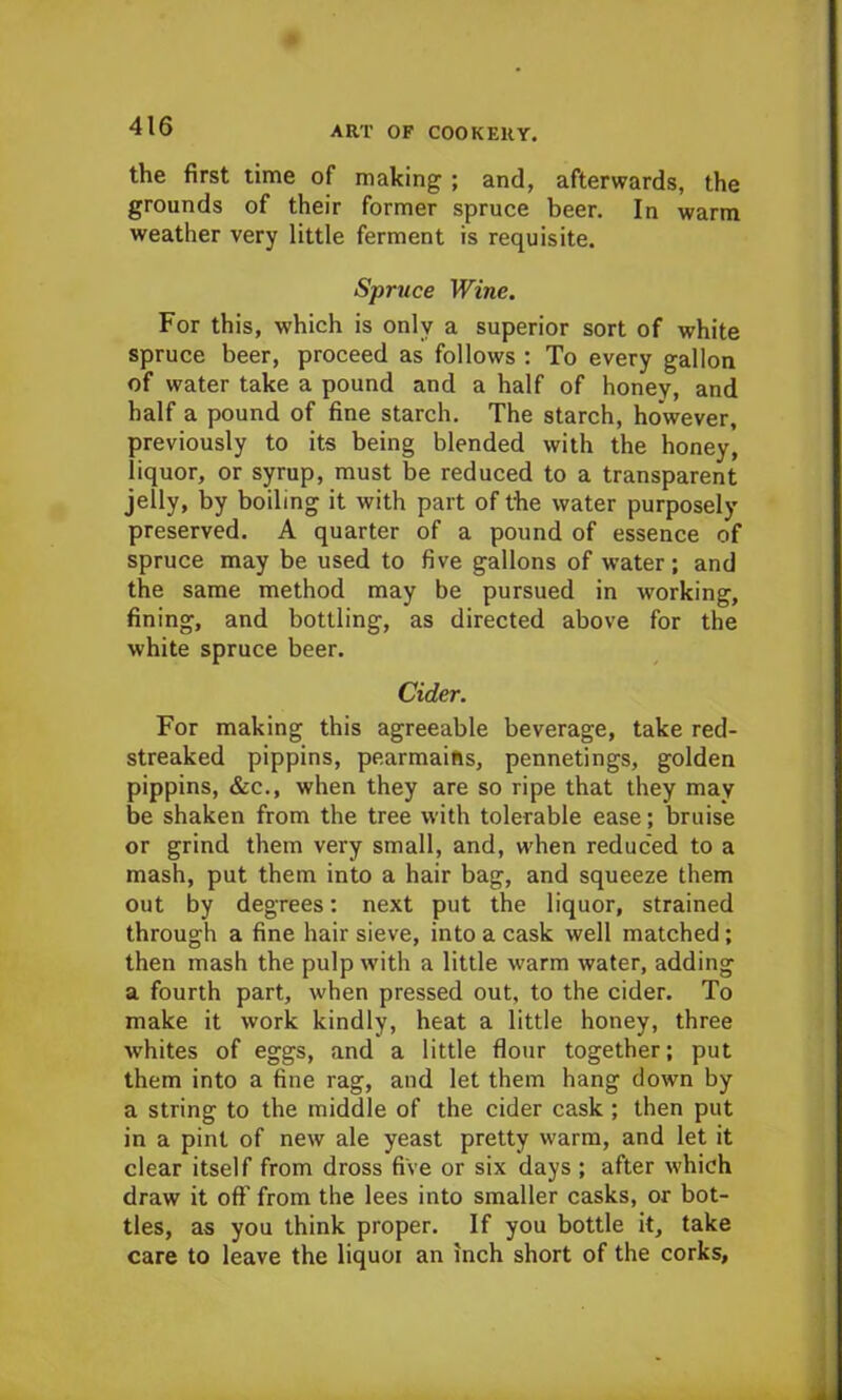 the first time of making ; and, afterwards, the grounds of their former spruce beer. In warm weather very little ferment is requisite. Spruce Wine. For this, which is only a superior sort of white spruce beer, proceed as follows : To every gallon of water take a pound and a half of honey, and half a pound of fine starch. The starch, however, previously to its being blended with the honey, liquor, or syrup, must be reduced to a transparent jelly, by boiling it with part of the water purposely preserved. A quarter of a pound of essence of spruce may be used to five gallons of water; and the same method may be pursued in working, fining, and bottling, as directed above for the white spruce beer. Cider. For making this agreeable beverage, take red- streaked pippins, pearmains, pennetings, golden pippins, &c., when they are so ripe that they may be shaken from the tree with tolerable ease; bruise or grind them very small, and, when reduced to a mash, put them into a hair bag, and squeeze them out by degrees: next put the liquor, strained through a fine hair sieve, into a cask well matched; then mash the pulp with a little warm water, adding a fourth part, when pressed out, to the cider. To make it work kindly, heat a little honey, three whites of eggs, and a little flour together; put them into a fine rag, and let them hang down by a string to the middle of the cider cask ; then put in a pint of new ale yeast pretty warm, and let it clear itself from dross five or six days ; after which draw it off from the lees into smaller casks, or bot- tles, as you think proper. If you bottle it, take care to leave the liquoi an inch short of the corks.