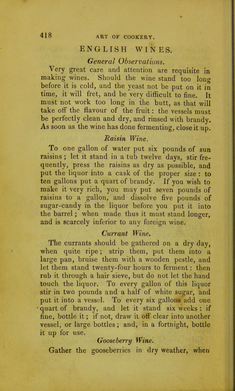 ENGLISH WINES. General Observations. Very great cure and attention are requisite in making wines. Should the wine stand too long before it is cold, and the yeast not be put on it in time, it will fret, and be very difficult to fine. It must not work too long in the butt, as that will take off the flavour of the fruit: the vessels must be perfectly clean and dry, and rinsed with brandy. As soon as the wine has done fermenting, close it up. Raisin Wine. To one gallon of water put six pounds of sun raisins ; let it stand in a tub twelve days, stir fre- quently, press the raisins as dry as possible, and put the liquor into a cask of the proper size: to ten gallons put a quart of brandy. If you wish to make it very rich, you may put seven pounds of raisins to a gallon, and dissolve five pounds of sugar-candy in the liquor before you put it into the barrel; when made thus it must stand longer, and is scarcely inferior to any foreign wine. Currant Wine. The currants should be gathered on a dry day, when quite ripe; strip them, put them into a large pan, bruise them with a wooden pestle, and let them stand twenty-four hours to ferment: then rub it through a hair sieve, but do not let the hand touch the liquor. To every gallon of this liquor stir in two pounds and a half of -white sugar, and put it into a vessel. To every six gallons add one quart of brandy, and let it stand six weeks: if fine, bottle it; if not, draw it off clear into another vessel, or large bottles; and, in a fortnight, bottle it up for use. Gooseberry Wine. Gather the gooseberries in dry weather, when