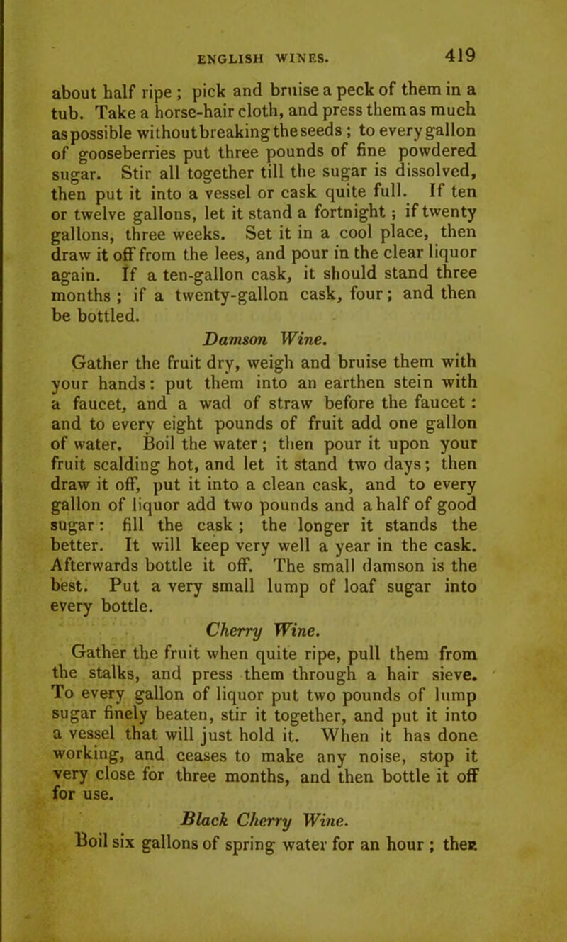 about half ripe ; pick and bruise a peck of them in a tub. Take a horse-hair cloth, and press them as much as possible withoutbreaking the seeds ; to every gallon of gooseberries put three pounds of fine powdered sugar. Stir all together till the sugar is dissolved, then put it into a vessel or cask quite full. If ten or twelve gallons, let it stand a fortnight; if twenty gallons, three weeks. Set it in a cool place, then draw it off from the lees, and pour in the clear liquor again. If a ten-gallon cask, it should stand three months ; if a twenty-gallon cask, four; and then be bottled. Damson Wine. Gather the fruit dry, weigh and bruise them with your hands: put them into an earthen stein with a faucet, and a wad of straw before the faucet: and to every eight pounds of fruit add one gallon of water. Boil the water ; then pour it upon your fruit scalding hot, and let it stand two days; then draw it off, put it into a clean cask, and to every gallon of liquor add two pounds and a half of good sugar: fill the cask ; the longer it stands the better. It will keep very well a year in the cask. Afterwards bottle it off. The small damson is the best. Put a very small lump of loaf sugar into every bottle. Cherry Wine. Gather the fruit when quite ripe, pull them from the stalks, and press them through a hair sieve. To every gallon of liquor put two pounds of lump sugar finely beaten, stir it together, and put it into a vessel that will just hold it. When it has done working, and ceases to make any noise, stop it very close for three months, and then bottle it off for use. Black Cherry Wine. Boil six gallons of spring water for an hour ; the*.