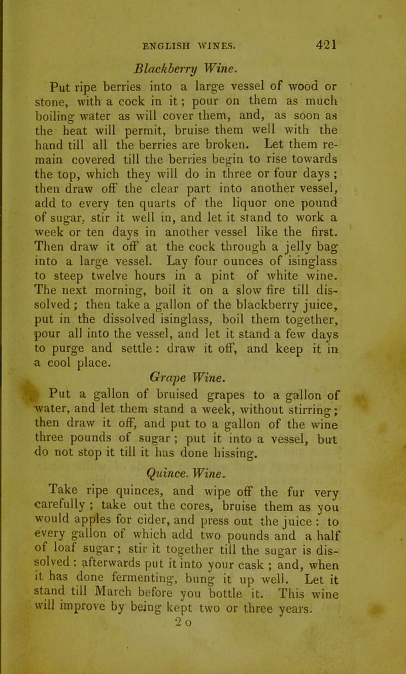 Blackberry Wine. Put ripe berries into a large vessel of wood or stone, with a cock in it; pour on them as much boiling water as will cover them, and, as soon as the heat will permit, bruise them well with the hand till all the berries are broken. Let them re- main covered till the berries begin to rise towards the top, which they will do in three or four days ; then draw off the clear part into another vessel, add to every ten quarts of the liquor one pound of sugar, stir it well in, and let it stand to work a week or ten days in another vessel like the first. Then draw it off at the cock through a jelly bag into a large vessel. Lay four ounces of isinglass to steep twelve hours in a pint of white wine. The next morning, boil it on a slow fire till dis- solved ; then take a gallon of the blackberry juice, put in the dissolved isinglass, boil them together, pour all into the vessel, and let it stand a few days to purge and settle: draw it off, and keep it in a cool place. Grape Wine. Put a gallon of bruised grapes to a gallon of water, and let them stand a week, without stirring; then draw it off, and put to a gallon of the wine three pounds of sugar ; put it into a vessel, but do not stop it till it has done hissing. Quince. Wine. Take ripe quinces, and wipe off the fur very carefully ; take out the cores, bruise them as you would apples for cider, and press out the juice : to every gallon of which add two pounds and a half of loaf sugar; stir it together till the sugar is dis- solved : afterwards put it into your cask ; and, when it has done fermenting, bung it up well. Let it stand till March before you bottle it. This wine will improve by being kept two or three years. 2 o