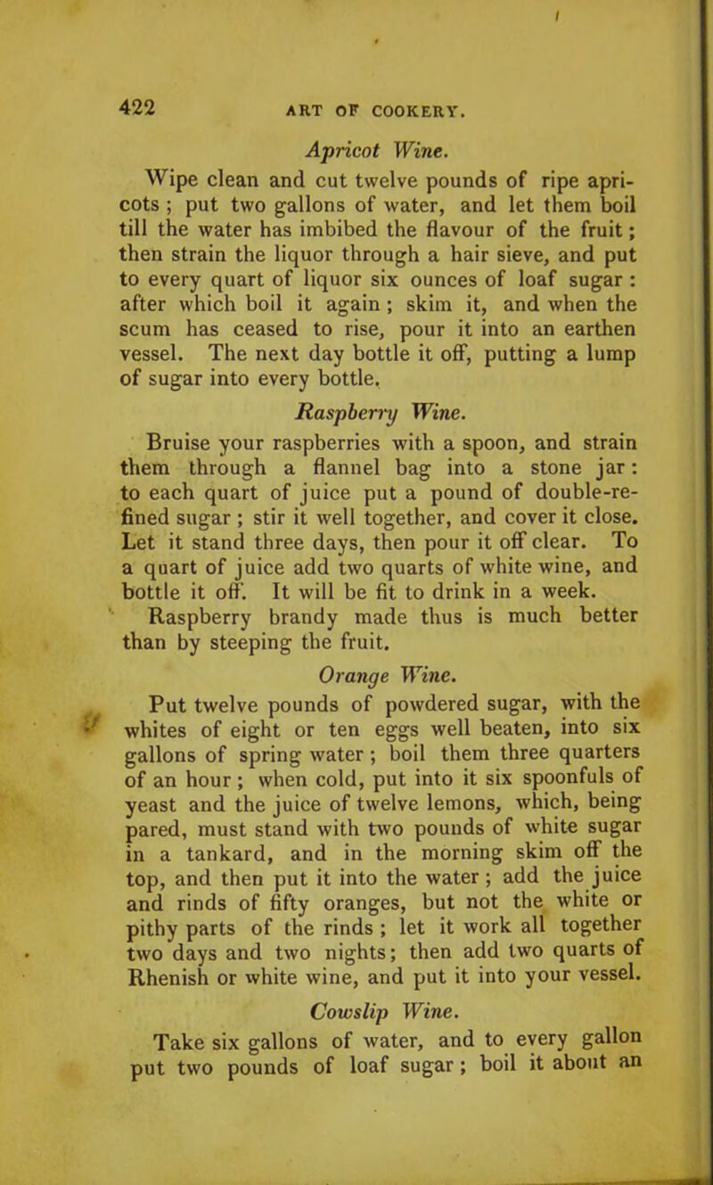 / 422 ART OF COOKERY. Apricot Wine. Wipe clean and cut twelve pounds of ripe apri- cots ; put two gallons of water, and let them boil till the water has imbibed the flavour of the fruit; then strain the liquor through a hair sieve, and put to every quart of liquor six ounces of loaf sugar : after which boil it again ; skim it, and when the scum has ceased to rise, pour it into an earthen vessel. The next day bottle it off, putting a lump of sugar into every bottle. Raspberry Wine. Bruise your raspberries with a spoon, and strain them through a flannel bag into a stone jar: to each quart of juice put a pound of double-re- fined sugar; stir it well together, and cover it close. Let it stand three days, then pour it off clear. To a quart of juice add two quarts of white wine, and bottle it off. It will be fit to drink in a week. Raspberry brandy made thus is much better than by steeping the fruit. Orange Wine. Put twelve pounds of powdered sugar, with the V whites of eight or ten eggs well beaten, into six gallons of spring water ; boil them three quarters of an hour ; when cold, put into it six spoonfuls of yeast and the juice of twelve lemons, which, being pared, must stand with two pounds of white sugar in a tankard, and in the morning skim off the top, and then put it into the water; add the juice and rinds of fifty oranges, but not the white or pithy parts of the rinds ; let it work all together two days and two nights; then add two quarts of Rhenish or white wine, and put it into your vessel. Cowslip Wine. Take six gallons of water, and to every gallon put two pounds of loaf sugar; boil it about an