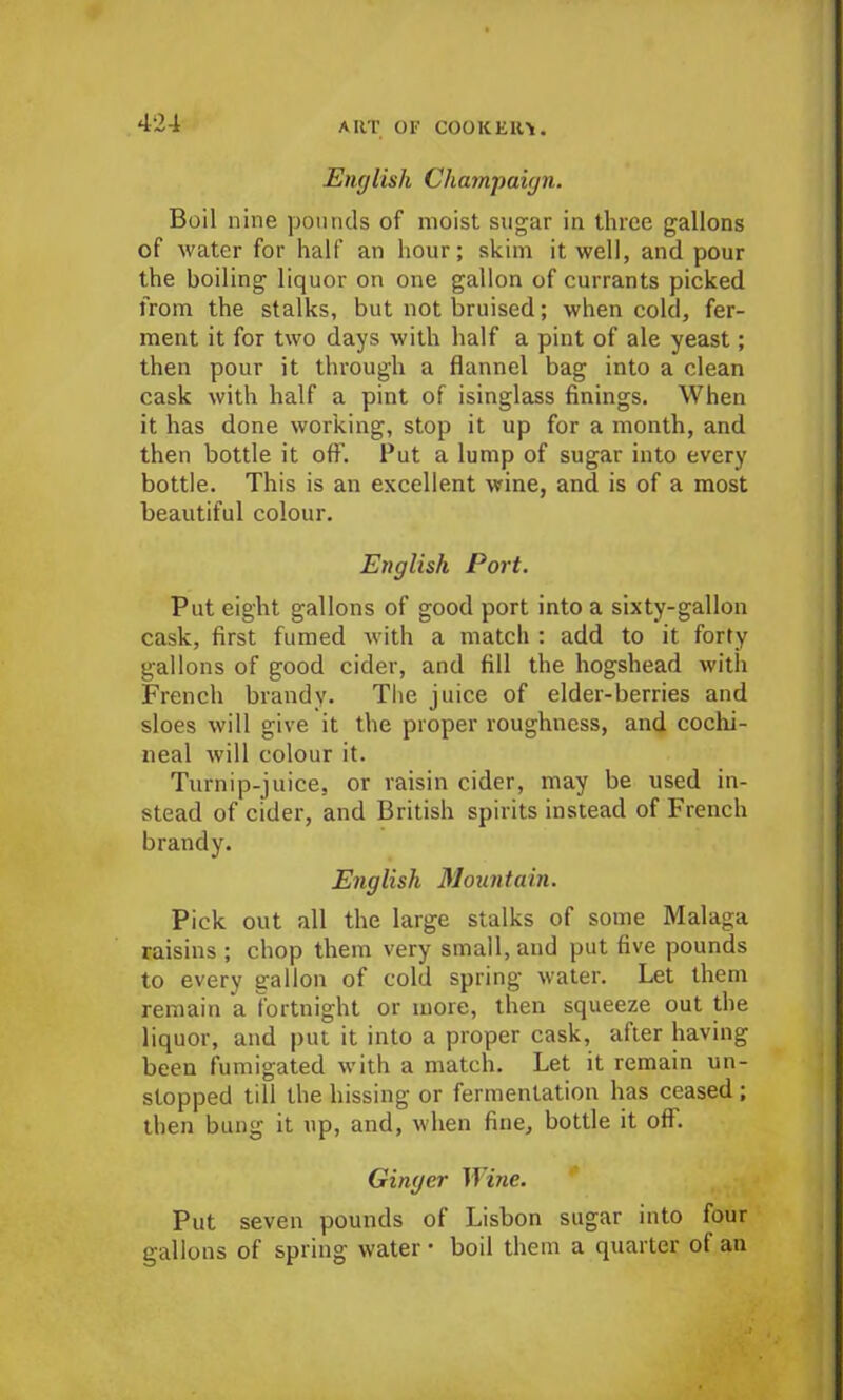 English Champaign. Boil nine pounds of moist sugar in three gallons of water for half an hour; skim it well, and pour the boiling liquor on one gallon of currants picked from the stalks, but not bruised; when cold, fer- ment it for two days with half a pint of ale yeast; then pour it through a flannel bag into a clean cask with half a pint of isinglass finings. When it has done working, stop it up for a month, and then bottle it off. Put a lump of sugar into every bottle. This is an excellent wine, and is of a most beautiful colour. English Port. Put eight gallons of good port into a sixty-gallon cask, first fumed with a match : add to it forty gallons of good cider, and fill the hogshead with French brandy. The juice of elder-berries and sloes will give it the proper roughness, and cochi- neal will colour it. Turnip-juice, or raisin cider, may be used in- stead of cider, and British spirits instead of French brandy. English Mountain. Pick out all the large stalks of some Malaga raisins ; chop them very small, and put five pounds to every gallon of cold spring water. Let them remain a fortnight or more, then squeeze out the liquor, and put it into a proper cask, after having been fumigated with a match. Let it remain un- stopped till the hissing or fermentation has ceased ; then bung it up, and, when fine, bottle it off. Ginger Wine. Put seven pounds of Lisbon sugar into four gallons of spring water • boil them a quarter of an