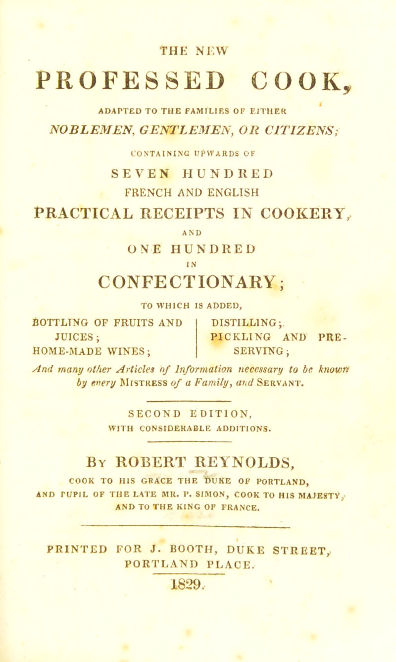 THE NEW PROFESSED COOK, i ADAPTED TO THE FAMILIES OF EITHER NOBLEMEN, GENTLEMEN, OR CITIZENS; CONTAINING UPWARDS OF SEVEN El UNDR ED FRENCH AND ENGLISH PRACTICAL RECEIPTS IN COOKERY, AND ONE HUNDRED IN CONFECTIONARY; TO WHICH IS ADDED, BOTTLING OF FRUITS AND JUICES ; HOME-MADE WINES; DISTILLING; PICKLING AND PRE- SERVING ; And many other Articles of Information necessary to be known by every Mistress of a Family, and Servant. SECOND EDITION, with considerable additions. By ROBERT REYNOLDS, COOK to his GRACE THE DUKE OF PORTLAND, AND PUPIL OF THE LATE MR. P. SIMON, COOK TO HIS MAJESTV,- AND TO THE KING OF FRANCE. PRINTED FOR J. BOOTH, DUKE STREET, PORTLAND PLACE. 1829,