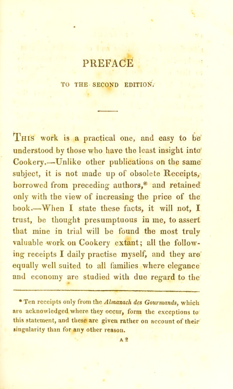 TO THE SECOND EDITION. This work is a practical one, and easy to be understood by those who have the least insight into' Cookery.—Unlike other publications on the same subject, it is not made up of obsolete Receipts, borrowed from preceding authors,* and retained only with the view of increasing the price of the book.—When I state these facts, it will not, I trust, be thought presumptuous in me, to assert that mine in trial will be found the most truly valuable work on Cookery extant; all the follow- ing receipts I daily practise myself, and they are equally well suited to all families where elegance and economy are studied with due regard to the • Ten receipts only from the Almanach des Gourmands, which are acknowledged where, they occur, form the exceptions to this statement, and these are given rather on account of their singularity than for any other reason.