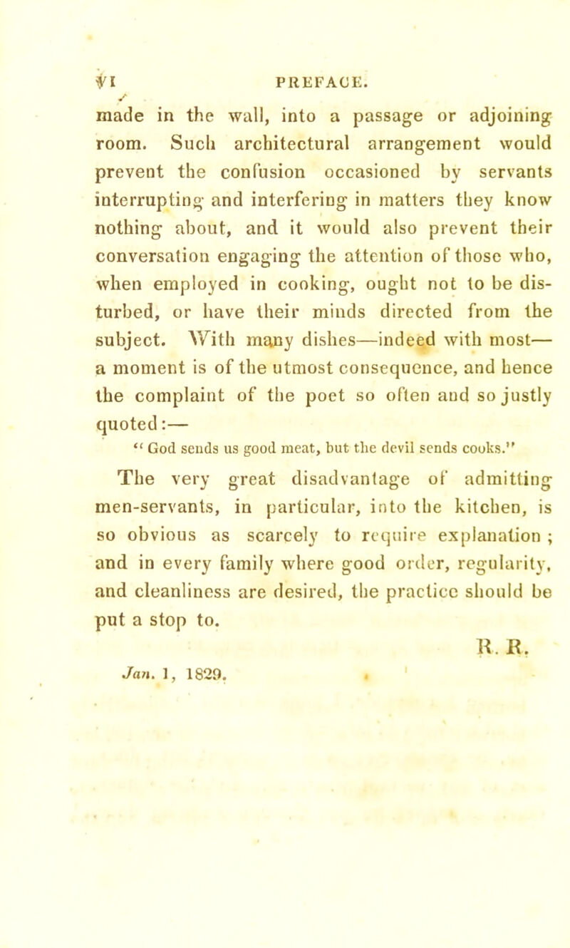 made in the wall, into a passage or adjoining room. Such architectural arrangement would prevent the confusion occasioned by servants interrupting and interfering in matters they know nothing about, and it would also prevent their conversation engaging the attention of those who, when employed in cooking, ought not to be dis- turbed, or have their minds directed from the subject. With many dishes—indeed with most— a moment is of the utmost consequence, and hence the complaint of the poet so often and so justly quoted:— “ God sends us good meat, but the devil sends cooks.’' The very great disadvantage of admitting men-servants, in particular, into the kitchen, is so obvious as scarcely to require explanation ; and in every family where good order, regularity, and cleanliness are desired, the practice should be put a stop to. R. K. Jan. 1, 1829.