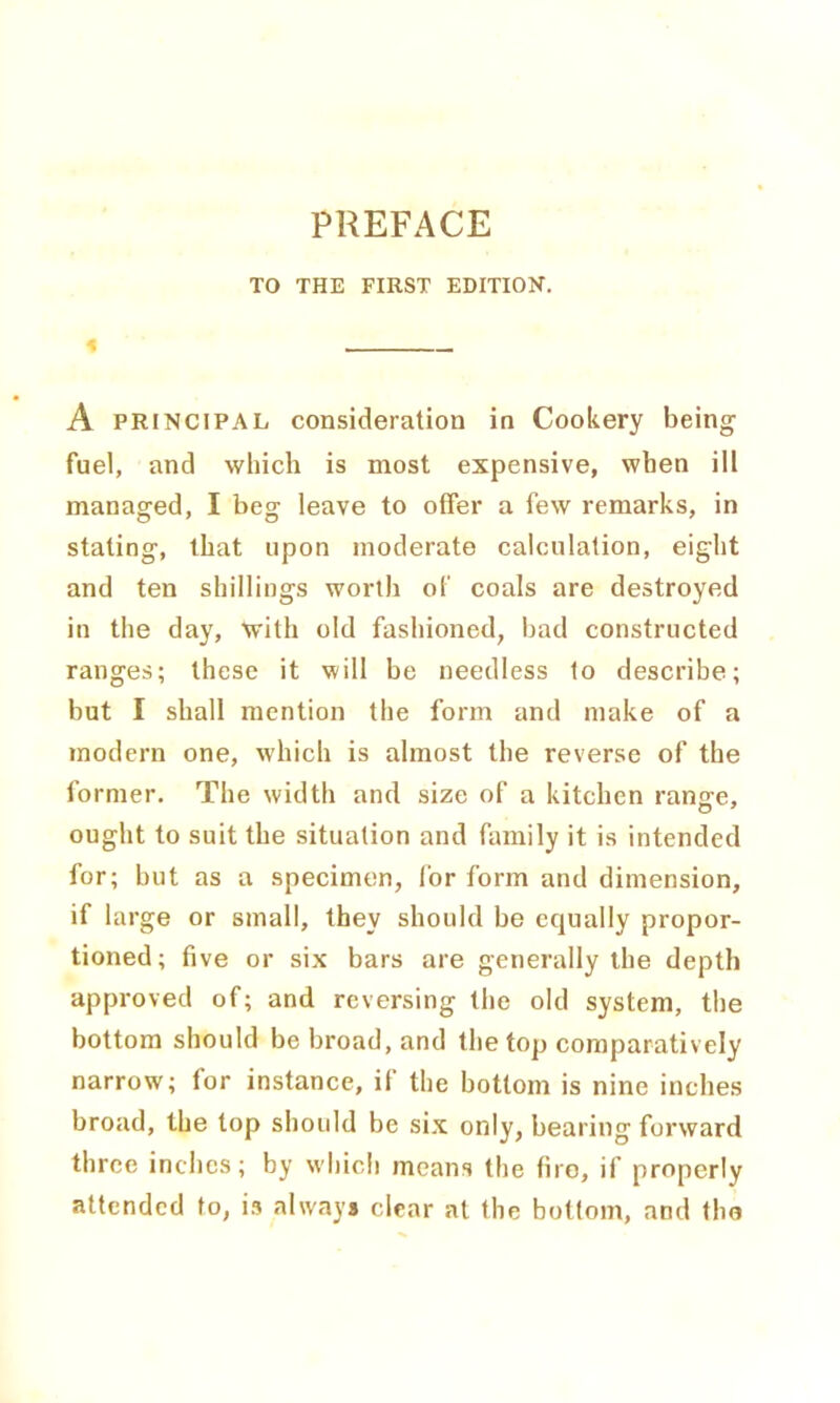 TO THE FIRST EDITION. « A principal consideration in Cookery being fuel, and which is most expensive, when ill managed, I beg leave to offer a few remarks, in stating, that upon moderate calculation, eight and ten shillings worth of coals are destroyed in the day, with old fashioned, bad constructed ranges; these it will be needless to describe; but I shall mention the form and make of a modern one, which is almost the reverse of the former. The width and size of a kitchen ranjre, ought to suit the situation and family it is intended for; but as a specimen, for form and dimension, if large or small, they should be equally propor- tioned; five or six bars are generally the depth approved of; and reversing the old system, the bottom should be broad, and the top comparatively narrow; for instance, if the bottom is nine inches broad, the top should be six only, bearing forward three inches; by which means the fire, if properly attended to, is always clear at the bottom, and the