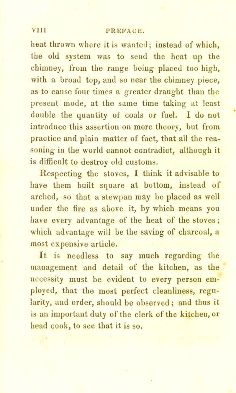 heat thrown where it is wanted; instead of which, the old system was to send the heat up the chimney, from the range being placed too high, with a broad top, and so near the chimney piece, as to cause four times a greater draught than the present mode, at the same time taking at least double the quantity of coals or fuel. I do not introduce this assertion on mere theory, but from practice and plain matter of fact, that all the rea- soning in the world cannot contradict, although it is difficult to destroy old customs. Respecting the stoves, I think it advisable to have them built square at bottom, instead of arched, so that a stewpan may be placed as well under the fire as above it, by which means you have every advantage of the heat of the stoves; which advantage will be the saving of charcoal, a most expensive article. It is needless to say much regarding the management and detail of the kitchen, as the necessity must be evident to every person em- ployed, that the most perfect cleanliness, regu- larity, and order, should be observed; and thus it is an important duty of the clerk of the kitchen, or head cook, to see that it is so.