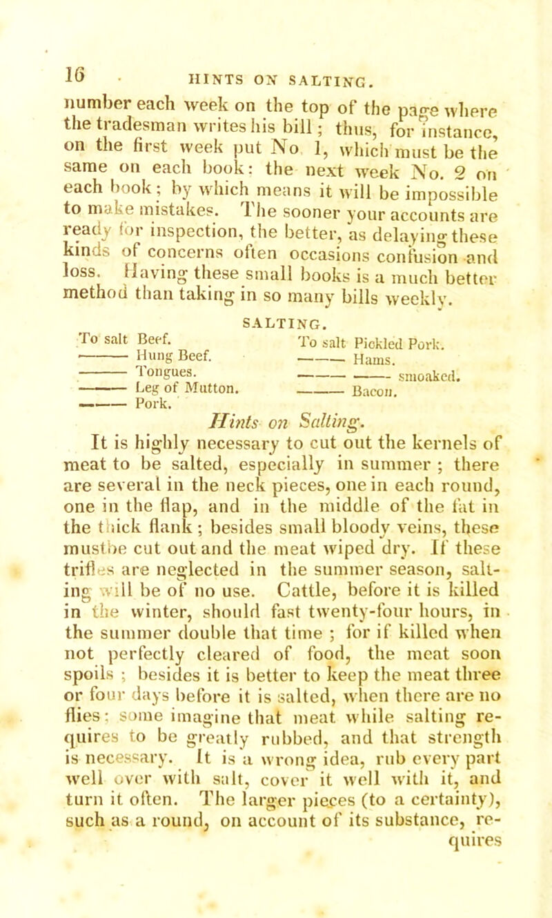 number each week on tliG top of the page where the tradesman writes his bill; thus, for m stance, on the first week put No 1, which must be the same on each book: the next week No. 2 on each book; by which means it will be impossible to make mistakes. 1 he sooner your accounts are ready for inspection, the better, as delaying these kinds of concerns often occasions confusion and loss. Having these small books is a much better method than taking in so many bills weekly. SALTING. r° sa't Beef. To salt Pickled Pork. Hung Beef. Hams. 1 ongues. smoaked. Leg of Mutton. Bacon. — Pork. Hints on Salting. It is highly necessary to cut out the kernels of meat to be salted, especially in summer ; there are several in the neck pieces, one in each round, one in the flap, and in the middle of the fat in the thick Hank ; besides small bloody veins, these mustbe cut out and the meat wiped dry. If these trifles are neglected in the summer season, salt- ing will be of no use. Cattle, before it is killed in the winter, should fast twenty-four hours, in the summer double that time ; for if killed when not perfectly cleared of food, the meat soon spoils ; besides it is better to keep the meat three or four days before it is salted, when there are no flies: some imagine that meat while salting re- quires to be greatly rubbed, and that strength is necessary. It is a wrong idea, rub every part well over with salt, cover it well with it, and turn it often. The larger pieces (to a certainty), such as a round, on account of its substance, re- quires