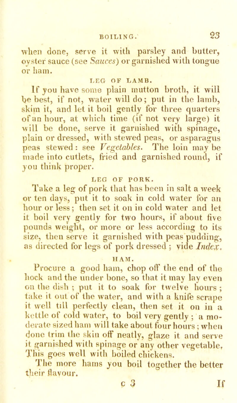 when done, serve it with parsley and butter, oyster sauce (see Sauces) or garnished with tongue or ham. LEG OF LAMB. If you have some plain mutton broth, it will be best, if not, water will do; put in the lamb, skim it, and let it boil gently for three quarters of an hour, at which time (if not very large) it will be done, serve it garnished witli spinage, plain or dressed, with stewed peas, or asparagus peas stewed : see Vegetables. The loin may be made into cutlets, fried and garnished round, if you think proper. LEG OF PORK. Take a leg of pork that has been in salt a w'eek or ten days, put it to soak in cold water for an hour or less; then set it on in cold water and let it boil very gently for two hours, if about five pounds weight, or more or less according to its size, then serve it garnished with peas pudding, as directed for legs of pork dressed : vide Index. II AM. Procure a good ham, chop off the end of the hock and the under bone, so that it may lay even on the dish ; put it to soak for twelve hours ; take it out of the water, and with a knife scrape it well till perfectly clean, then set it on in a kettle of cold water, to boil very gently ; a mo- derate sized ham will take about four hours; when done trim the skin off neatly, glaze it and serve it garnished with spinage or any other vegetable, This goes well with boiled chickens. The more hams you boil together the better their flavour. c 3 If