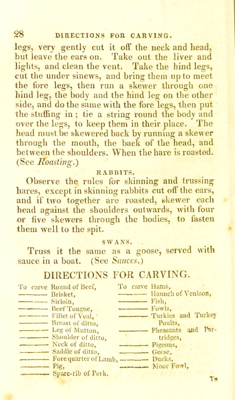 legs, very gently cut it off the neck and head, but leave the ears on. Take out the liver and lights, and clean the vent. Take the hind legs, cut the under sinews, and bring them up to meet the fore legs, then run a skewer through one hind leg, the body and the hind leg on the other side, and do the same with the fore legs, then put the stuffing in ; tie a string round the body and over the legs, to keep them in their place. The head must be skewered back by running a skewer through the mouth, the back of the head, and between the shoulders. When the hare is roastod. (See Roasting.) RABBITS. Observe the rules for skinning and trussing hares, except in skinning rabbits cut off the ears, and if two together are roasted, skewer each head against the shoulders outwards, with four or live skewers through the bodies, to fasten them ivell to the spit. SWANS. Truss it the same as a goose, served with sauce in a boat. (See Sauces.) DIRECTIONS FOR CARVING. Hams, Haunch of Venison, Fisli, Fowls, Tuvkies and Turkey Poults, Pheasants and Par- tridges, Pigeons, Geese, Ducks, Moor Fowl, To carve Round of Beef, To carve Brisket, Sirloin, —— Beef Tongue, • Fillet of Veal, 1 — Breast of ditto, Leg of Mutton, Shoulder of ditto, — Neck of ditto, . ' — Saddle of ditto, —. . Fore quarter of Lamb, — Pig, Spare-rib of Pork. To