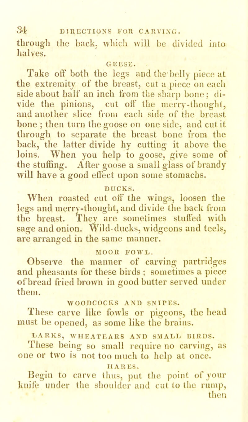 through the back, which will be divided into halves. GEESE. Take off both the legs and the belly piece at the extremity of the breast, cut a piece on each side about half an inch from the sharp bone; di- vide the pinions, cut olf the merry-thought, and another slice from each side of the breast bone ; then turn the goose on one side, and cut it through to separate the breast bone from the back, the latter divide hy cutting it above the loins. When you help to goose, give some of the stuffing. After goose a small glass of brandy will have a good effect upon some stomachs. DUCKS. When roasted cut off’ the wings, loosen the legs and merry-thought, and divide the back from the breast. They are sometimes stuffed with sage and onion. Wild-ducks, wddgeons and teels, are arranged in the same manner. MOOR FOWL. Observe the manner of carving partridges and pheasants for these birds ; sometimes a piece of bread fried brown in good butter served under them. WOODCOCKS AXD SNIPES. These carve like fow ls or pigeons, the head must be opened, as some like the brains. DARKS, WHEATEARS AND SMALL BIRDS. These being so small require no carving, as one or two is not too much to help at once. II AH ES. Begin to carve thus, put the point of your knife under the shoulder and cut to the rump, then