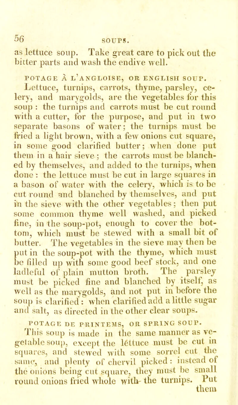 as lettuce soup. Take great care to pick out the bitter parts and wash the endive well. FOTAGE A l’aNGLOISE, OR ENGLISH SOUP. Lettuce, turnips, carrots, thyme, parsley, ce- lery, and marygokls, are the vegetables for this soup : the turnips and carrots must be cut round with a cutter, for the purpose, and put in two separate basons of water; the turnips must be fried a light brown, with a few onions cut square, in some good clarified butter; when done put them in a hair sieve ; the carrots must be blanch- ed by themselves, and added to the turnips, when done : the lettuce must be cut in large squares in a bason of water witli the celery, which is to be cut round and blanched by themselves, and put in the sieve with the other vegetables; then put some common thyme well washed, and picked fine, in the soup-pot, enough to cover the bot- tom, which must be stewed with a small bit of butter. The vegetables in the sieve may then be put in the soup-pot with the thyme, which must be filled up with some good beef stock, and one ladleful of plain mutton broth. The parsley must be picked fine and blanched by itself, as well as the marygokls, and not put in before the soup is clarified : when clarified add a little sugar and salt, as directed in the other clear soups. POTAC1E I)E PRINTEMS, OR SPRING SOUP. i his soup is made in the same manner as vc- getable soup, except the lettuce must be cut in squares, and stewed with some sorrel cut the same, and plenty of chervil picked: instead of the onions being cut square, they must be small round onions fried whole with' the turnips. Put them