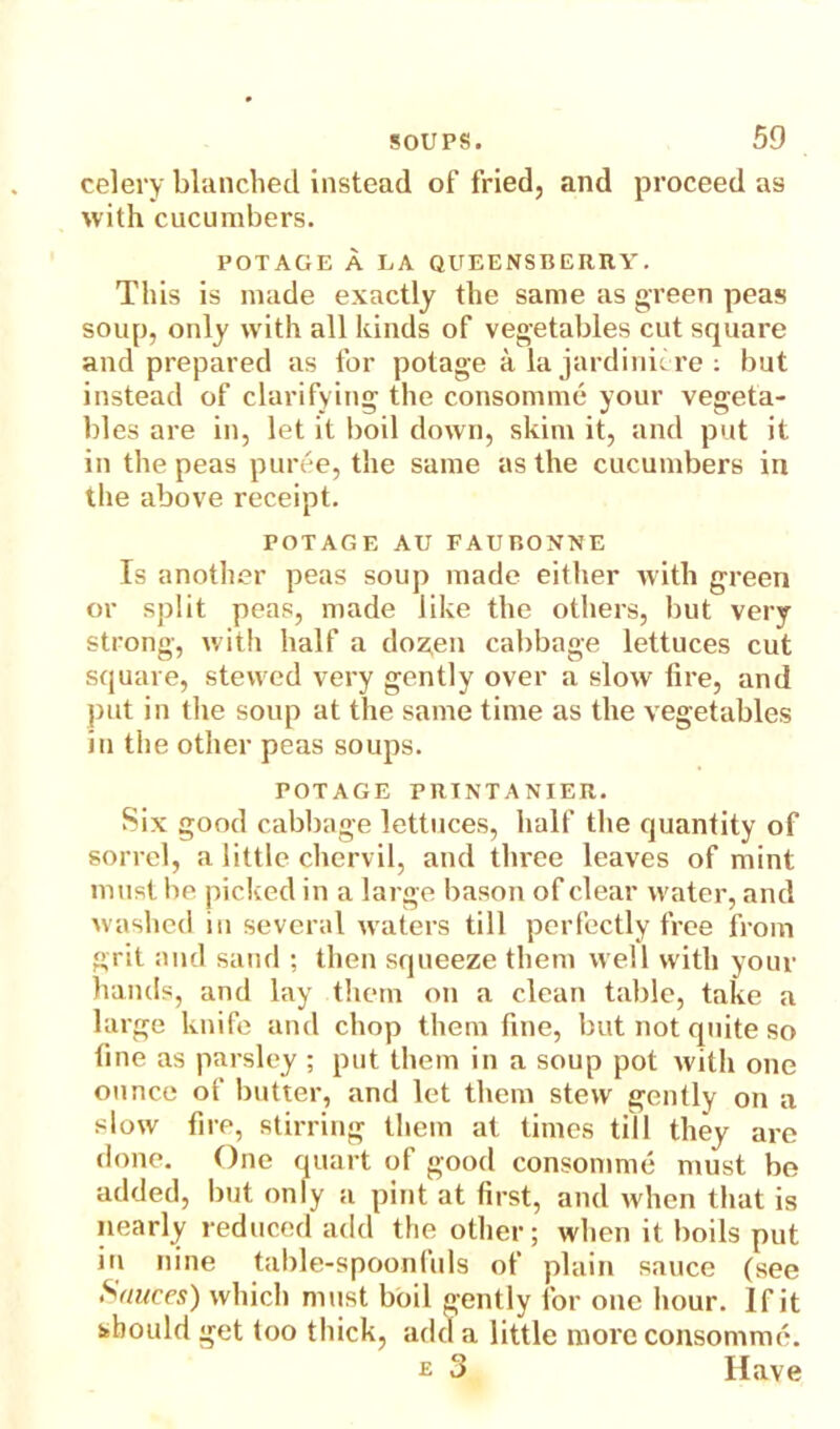 celery blanched instead of fried, and proceed as with cucumbers. POTAGE A EA QUEENSBERRY. This is made exactly the same as green peas soup, only with all kinds of vegetables cut square and prepared as for potage a la jardiniere : but instead of clarifying the consomme your vegeta- bles are in, let it boil down, skim it, and put it in the peas puree, the same as the cucumbers in the above receipt. POTAGE AU FAUBONNE Is another peas soup made either with green or split peas, made like the others, but very strong, with half a doz,en cabbage lettuces cut square, stewed very gently over a slow tire, and put in the soup at the same time as the vegetables in the other peas soups. POTAGE PRINTANIER. Six good cabbage lettuces, half the quantity of sorrel, a little chervil, and three leaves of mint must be picked in a large bason of clear water, and washed in several waters till perfectly free from grit and sand ; then squeeze them well with your hands, and lay them on a clean table, take a large knife and chop them fine, but not quite so fine as parsley ; put them in a soup pot with one ounce of butter, and let them stew gently on a slow fire, stirring them at times till they are done. One quart of good consomme must be added, but only a pint at first, and when that is nearly reduced add the other; when it boils put in nine table-spoonfuls of plain sauce (see Sauces) which must boil gently for one hour. If it should get too thick, add a little more consomme. e 3 Have