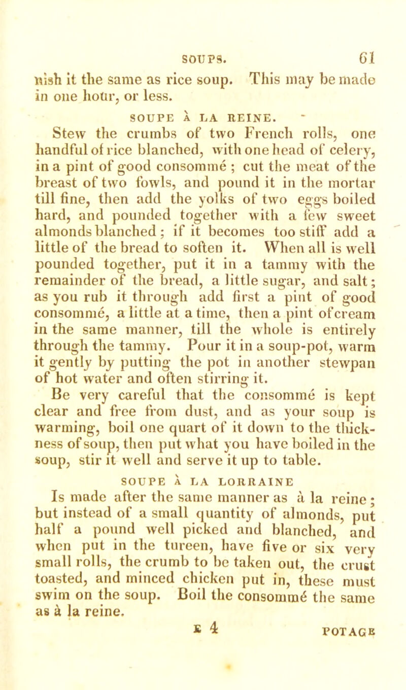 nish It the same as rice soup. This may be made in one hour, or less. SOUPE A LA REINE. Stew the crumbs of two French rolls, one handful of rice blanched, with one head of celery, in a pint of good consomme ; cut the meat of the breast of two fowls, and pound it in the mortar till fine, then add the yolks of two eggs boiled hard, and pounded together with a few sweet almonds blanched ; if it becomes too stiff add a little of the bread to soften it. When all is well pounded together, put it in a tammy with the remainder of the bread, a little sugar, and salt; as you rub it through add first a pint of good consomme, a little at a time, then a pint of cream in the same manner, till the ivhole is entirely through the tammy. Pour it in a soup-pot, warm it gently by putting the pot in another stewpan of hot water and often stirring it. Be very careful that the consomme is kept clear and free from dust, and as your soup is warming, boil one quart of it down to the thick- ness of soup, then put what you have boiled in the soup, stir it well and serve it up to table. SOUPE A LA LORRAINE Is made after the same manner as a la reinc ; but instead of a small quantity of almonds, put half a pound well picked and blanched, and when put in the tureen, have five or six very small rolls, the crumb to be taken out, the crust toasted, and minced chicken put in, these must swim on the soup. Boil the consomm£ the same as & la reine. £ 4