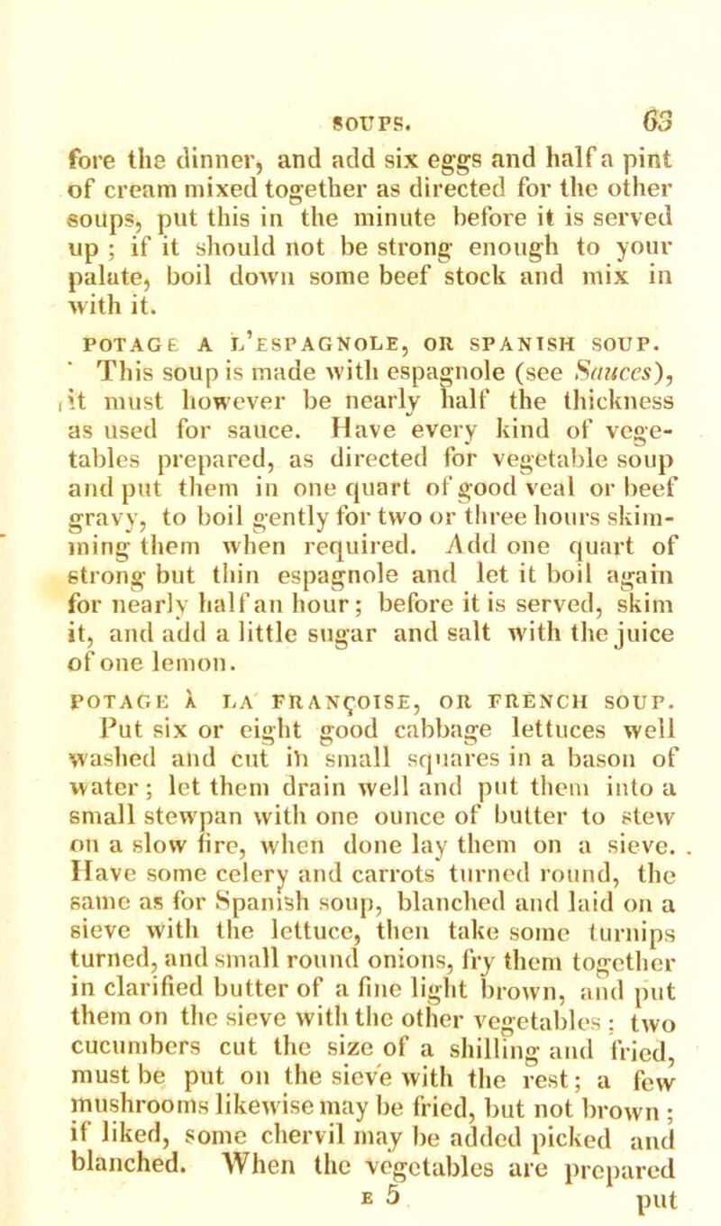 fore the dinner, and add six eggs and half a pint of cream mixed together as directed for the other soups, put this in the minute before it is served up ; if it should not be strong enough to your palute, boil down some beef stock and mix in with it. POTAGE A E’esPAGNOLE, OR SPANISH SOUP. This soup is made with espagnole (see Stuices), lit must however be nearly half the thickness as used for sauce. Have every kind of vege- tables prepared, as directed for vegetable soup and put them in one quart of good veal or beef gravy, to boil gently for two or three hours skim- ining them when required. Add one quart of strong but thin espagnole and let it boil again for nearly half an hour; before it is served, skim it, and add a little sugar and salt with the juice of one lemon. POTAGE A LA FIl AN^OISE, OR FRENCH SOUP. Put six or eight good cabbage lettuces well washed and cut ill small squares in a bason of water; let them drain well and put them into a small stewpan with one ounce of butter to stew on a slow fire, when done lay them on a sieve. Have some celery and carrots turned round, the same as for Spanish soup, blanched and laid on a sieve with the lettuce, then take some turnips turned, and small round onions, fry them together in clarified butter of a fine light brown, and put them on the sieve with the other vegetables : two cucumbers cut the size of a shilling and fried must be put on the sieve with the rest; a few mushrooms likew ise may be fried, but not brown ; if liked, some chervil may be added picked and blanched. When the vegetables are prepared e 5 put