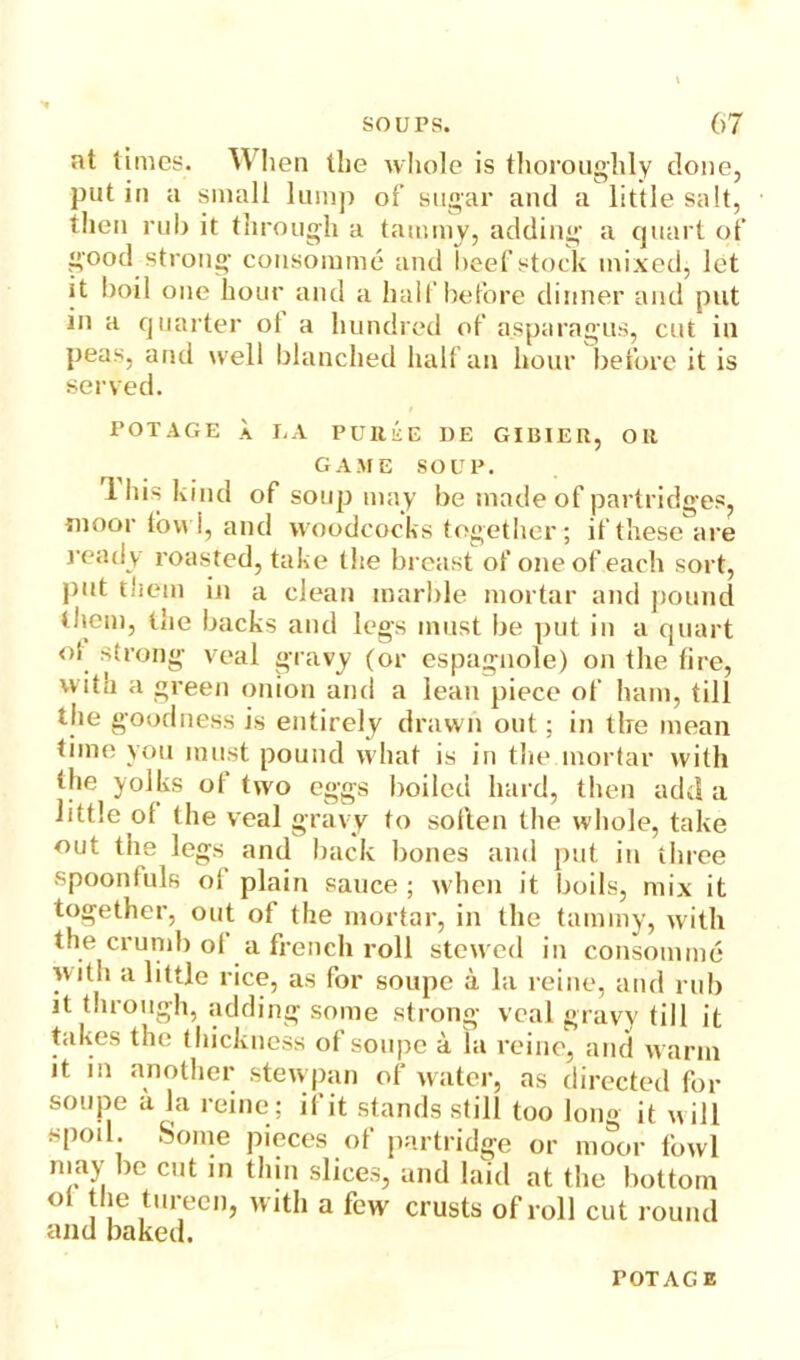 at times. When the whole is thoroughly done, put in a small lump of sugar and a little salt, then rub it through a tammy, adding a quart of good strong consomme and beef stock mixed, let it boil one hour and a half before dinner and put in a quarter ot a hundred of asparagus, cut in peas, and well blanched half an hour before it is served. POTAGE a I.A PUBiiE DE GIUlEn, Oil GAME SOUP. lliis kind of soup may be made of partridges, tnoor tow!, and woodcocks together; if these are ready roasted, take the breast of one of each sort, put them in a clean marble mortar and pound litem, the backs and legs must be put in a quart ot strong veal gravy (or espagnole) on the tire, with a green onion and a lean piece of ham, till the goodness is entirely drawn out; in the mean time you must pound what is in the mortar with the yolks of two eggs boiled hard, then add a little of the veal gravy to soften the whole, take out the legs and back bones and put in three spoonluls ol plain sauce ; when it boils, mix it together, out of the mortar, in the tammy, with the crumb ol a french roll stewed in consomme with a little rice, as for soupe a la reine, and rub it through, adding some strong veal gravy till it takes the thickness of soupe a la reine, and warm it in another stewpan of water, as directed for soupe a la reine; if it stands still too long it will spoil. Some pieces of partridge or moor fowl may be cut in thin slices, and laid at the bottom ° | , tureenj with a few crusts of roll cut round and baked.