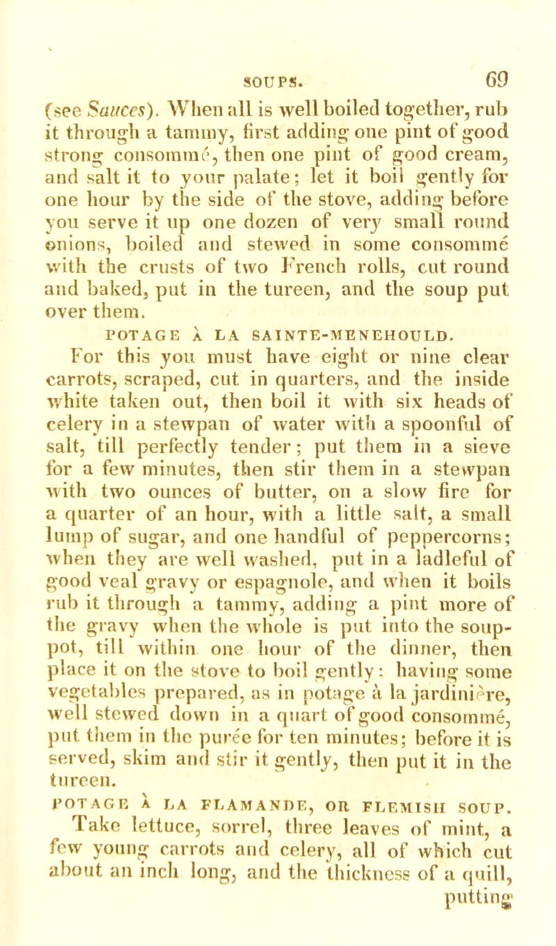 (see Sauces). When all is well boiled together, rub it through a tammy, first adding one pint of good strong consomme, then one pint of good cream, and salt it to your palate; let it boil gently for one hour by the side of the stove, adding before you serve it up one dozen of very small round onions, boiled and stewed in some consomme with the crusts of two French rolls, cut round and baked, put in the tureen, and the soup put over them. POTAGE a LA SAINTE-MENEHOULD. For this you must have eight or nine clear carrots, scraped, cut in quarters, and the inside white taken out, then boil it with six heads of celery in a stewpan of water with a spoonful of salt, till perfectly tender; put them in a sieve for a few minutes, then stir them in a stewpan with two ounces of butter, on a slow fire for a quarter of an hour, with a little salt, a small lump of sugar, and one handful of peppercorns; when they are well washed, put in a ladleful of good veal gravy or espagnole, and when it boils rub it through a tammy, adding a pint more of the gravy when the whole is put into the soup- pot, till within one hour of the dinner, then place it on the stove to boil gently; having some vegetables prepared, as in potage a la jardiniere, well stewed down in a quart of good consomme, put them iu the puree for ten minutes; before it is served, skim and stir it gently, then put it in the tureen. POTAGE A LA FLAMANDE, OH FLEMISH SOUP. 1 ake lettuce, sorrel, three leaves of mint, a few young carrots and celery, all of which cut about an inch long, and the thickness of a quill, putting