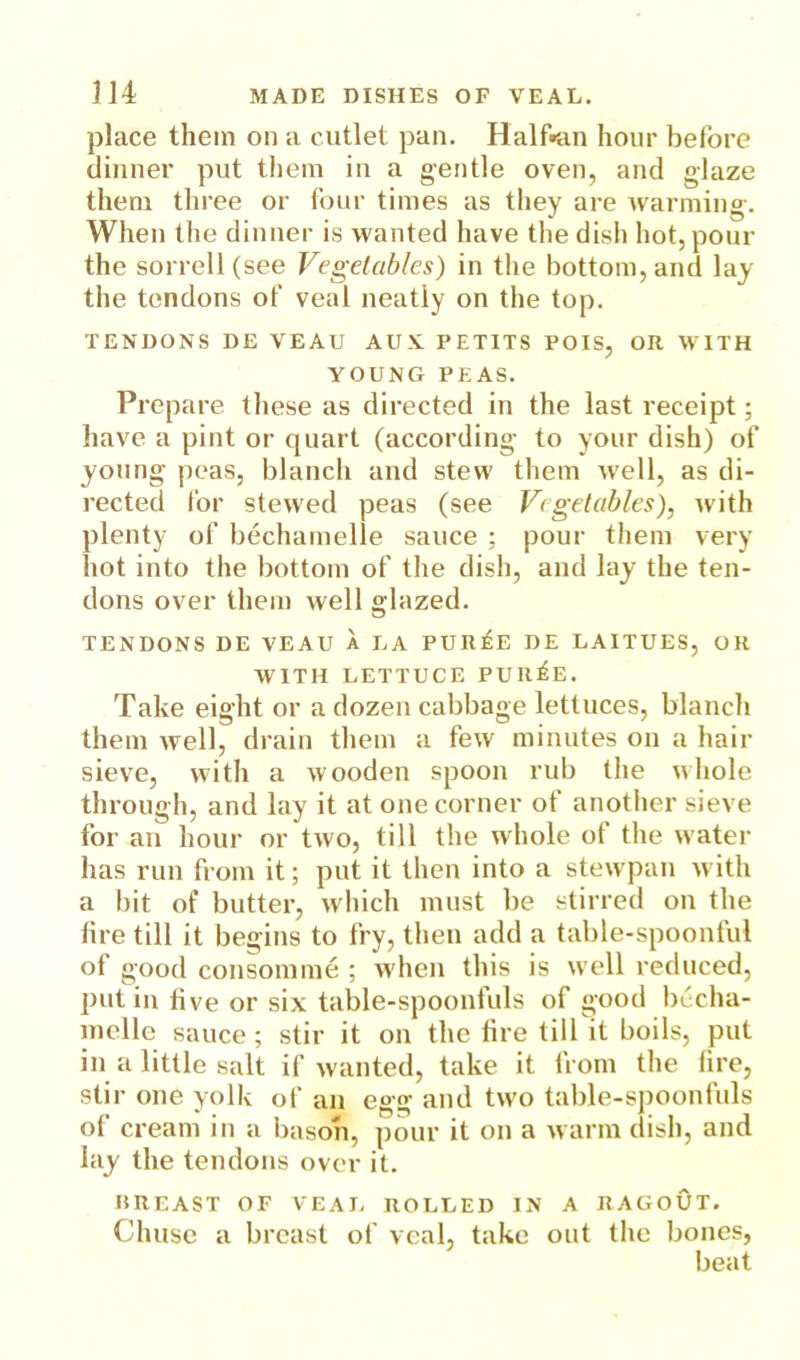 place them on a cutlet pan. Halftan hour before dinner put them in a gentle oven, and glaze them three or four times as they are warming. When the dinner is wanted have the dish hot, pour the sorrell (see Vegetables) in the bottom, and lay the tendons of veal neatly on the top. TENDONS DE VEAU AUK PETITS POIS, OR WITH YOUNG PEAS. Prepare these as directed in the last receipt; have a pint or quart (according to your dish) of young peas, blanch and stew them well, as di- rected for stewed peas (see Vegetables), with plenty of bechamelle sauce ; pour them very hot into the bottom of the dish, and lay the ten- dons over them well glazed. TENDONS DE VEAU A LA PUR^E DE LAITUES, OR WITH LETTUCE PUR^E. Take eight or a dozen cabbage lettuces, blanch them well, drain them a few minutes on a hair sieve, with a wooden spoon rub the whole through, and lay it at one corner of another sieve for an hour or two, till the whole of the water has run from it; put it then into a stewpan with a bit of butter, which must be stirred on the tire till it begins to fry, then add a table-spoonful of good consomme ; when this is well reduced, put in five or six table-spoonfuls of good becha- ynelle sauce; stir it on the fire tilfit boils, put in a little salt if wanted, take it from the fire, stir one yolk of an egg and two table-spoonfuls of cream in a bason, pour it on a warm dish, and lay the tendons over it. HREAST OF VEAL ROLLED IN A RAGOUT. Chuse a breast of veal, take out the bones, beat