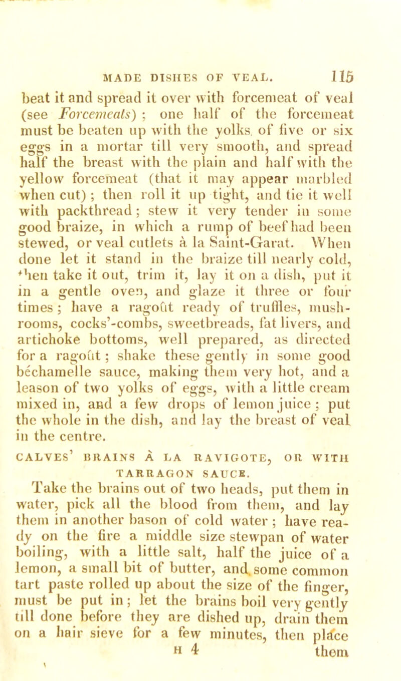 beat it and spread it over with forcemeat of veal (see Forcemeats) ; one half of the forcemeat must be beaten up with the yolks of five or six eggs in a mortar till very smooth, and spread half the breast with the plain and half with the yellow forcemeat (that it may appear marbled when cut) ; then roll it up tight, and tie it well with packthread; stew it very tender in some good braize, in which a rump of beef had been stewed, or veal cutlets a la Saint-Garat. When done let it stand in the braize till nearly cold, ♦hen take it out, trim it, lay it on a dish, put it in a gentle oven, and glaze it three or four times ; have a ragoCit ready of truffles, mush- rooms, cocks’-combs, sweetbreads, fat livers, and artichoke bottoms, well prepared, as directed for a ragout; shake these gently in some good bechamelle sauce, making them very hot, and a leason of two yolks of eggs, with a little cream mixed in, ar»d a few drops of lemon juice ; put the whole in the dish, and lay the breast of veal in the centre. calves’ drains a la raviciote, or with TARRAGON SAUCE. Take the brains out of two heads, put them in water, pick all the blood from them, and lay them in another bason of cold water ; have rea- dy on the fire a middle size stewpan of water boiling, with a little salt, half the juice of a lemon, a small bit of butter, and. some common tart paste rolled up about the size of the finger, must be put in; let the brains boil very gently till done before they are dished up, drain them on a hair sieve for a few minutes, then pldce H 4 them