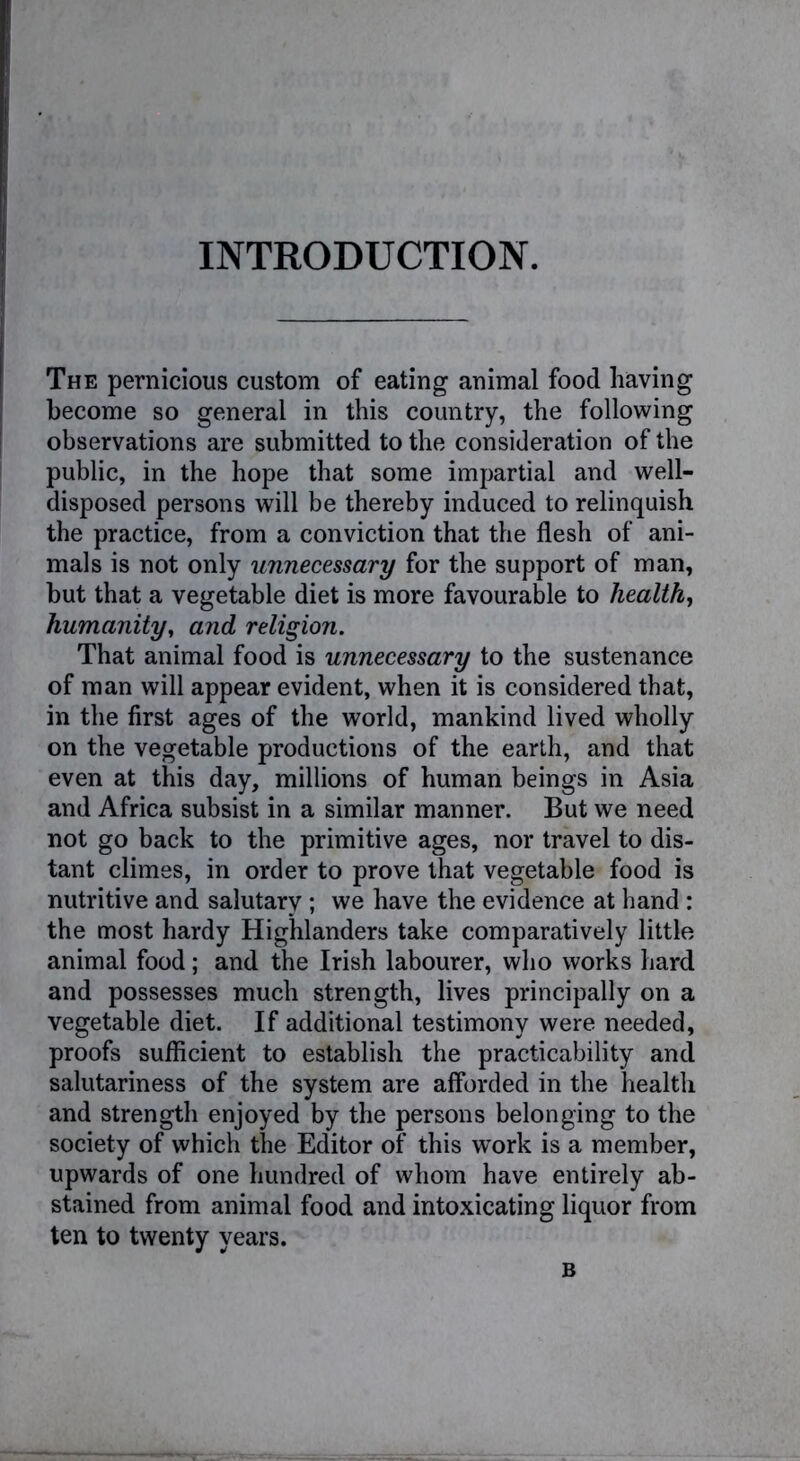 INTRODUCTION. The pernicious custom of eating animal food having become so general in this country, the following observations are submitted to the consideration of the public, in the hope that some impartial and well- disposed persons will be thereby induced to relinquish the practice, from a conviction that the flesh of ani- mals is not only unnecessary for the support of man, but that a vegetable diet is more favourable to health, humanity, and religion. That animal food is unnecessary to the sustenance of man will appear evident, when it is considered that, in the first ages of the world, mankind lived wholly on the vegetable productions of the earth, and that even at this day, millions of human beings in Asia and Africa subsist in a similar manner. But we need not go back to the primitive ages, nor travel to dis- tant climes, in order to prove that vegetable food is nutritive and salutary; we have the evidence at hand: the most hardy Highlanders take comparatively little animal food; and the Irish labourer, who works hard and possesses much strength, lives principally on a vegetable diet. If additional testimony were needed, proofs sufficient to establish the practicability and salutariness of the system are afforded in the health and strength enjoyed by the persons belonging to the society of which the Editor of this work is a member, upwards of one hundred of whom have entirely ab- stained from animal food and intoxicating liquor from ten to twenty years.