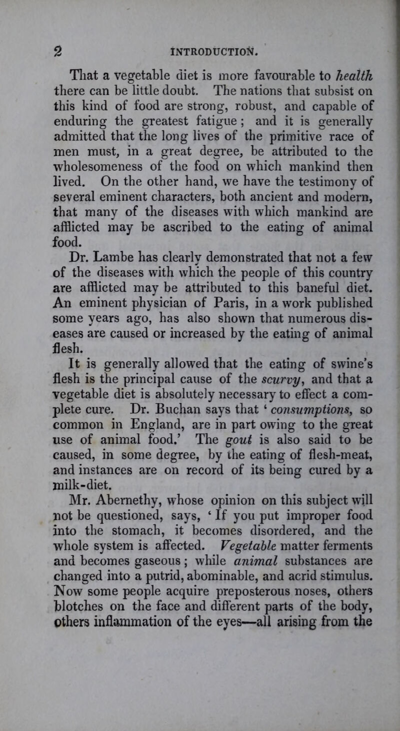 That a vegetable diet is more favourable to health there can be little doubt. The nations that subsist on this kind of food are strong, robust, and capable of enduring the greatest fatigue; and it is generally admitted that the long lives of the primitive race of men must, in a great degree, be attributed to the wholesomeness of the food on which mankind then lived. On the other hand, we have the testimony of several eminent characters, both ancient and modern, that many of the diseases with which mankind are afflicted may be ascribed to the eating of animal food. Dr. Lambe has clearly demonstrated that not a few of the diseases with which the people of this country are afflicted may be attributed to this baneful diet. An eminent physician of Paris, in a work published some years ago, has also shown that numerous dis- eases are caused or increased by the eating of animal flesh. It is generally allowed that the eating of swine’s flesh is the principal cause of the scurvy, and that a vegetable diet is absolutely necessary to effect a com- plete cure. Dr. Buchan says that ‘ consumptions, so common in England, are in part owing to the great use of animal food.’ The gout is also said to be caused, in some degree, by the eating of flesh-meat, and instances are on record of its being cured by a milk-diet. Mr. Abemethy, whose opinion on this subject will not be questioned, says, ‘ If you put improper food into the stomach, it becomes disordered, and the whole system is affected. Vegetable matter ferments and becomes gaseous; while animal substances are changed into a putrid, abominable, and acrid stimulus. Now some people acquire preposterous noses, others blotches on the face and different parts of the body, Others inflammation of the eyes—all arising from the