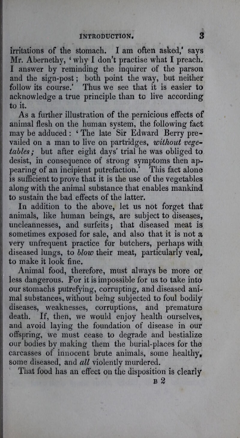 irritations of the stomach. I am often asked,* says Mr. Abernethy, ‘ why I don’t practise what I preach. I answer by reminding the inquirer of the parson and the sign-post; both point the way, but neither follow its course.’ Thus we see that it is easier to acknowledge a true principle than tc live according to it. As a further illustration of the pernicious effects of animal flesh on the human system, the following fact may be adduced : ‘ The late Sir Edward Berry pre- vailed on a man to live on partridges, without vege- tables; but after eight days’ trial he was obliged to desist, in consequence of strong symptoms then ap- pearing of an incipient putrefaction.' This fact alone is sufficient to prove that it is the use of the vegetables along with the animal substance that enables mankind to sustain the bad effects of the latter. In addition to the above, let us not forget that animals, like human beings, are subject to diseases, uncleannesses, and surfeits j that diseased meat is sometimes exposed for sale, and also that it is not a very unfrequent practice for butchers, perhaps with diseased lungs, to blow their meat, particularly veal, to make it look fine. Animal food, therefore, must always be more or less dangerous. For it is impossible for us to take into our stomachs putrefying, corrupting, and diseased ani- mal substances, without being subjected to foul bodily diseases, weaknesses, corruptions, and premature death. If, then, we would enjoy health ourselves, and avoid laying the foundation of disease in our offspring, we must cease to degrade and bestialize our bodies by making them the burial-places for the carcasses of innocent brute animals, some healthy, some diseased, and all violently murdered. That food has an effect on the disposition is clearly b 2