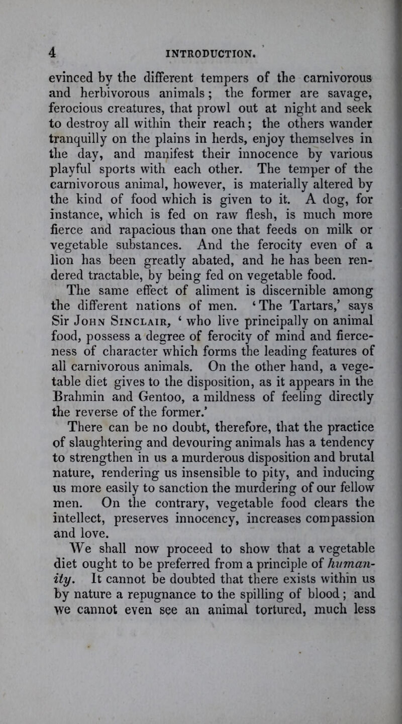 evinced by the different tempers of the carnivorous and herbivorous animals; the former are savage, ferocious creatures, that prowl out at night and seek to destroy all within their reach; the others wander tranquilly on the plains in herds, enjoy themselves in the day, and manifest their innocence by various playful sports with each other. The temper of the carnivorous animal, however, is materially altered by the kind of food which is given to it. A dog, for instance, which is fed on raw flesh, is much more fierce and rapacious than one that feeds on milk or vegetable substances. And the ferocity even of a lion has been greatly abated, and he has been ren- dered tractable, by being fed on vegetable food. The same effect of aliment is discernible among the different nations of men. ‘The Tartars,’ says Sir John Sinclair, ‘ who live principally on animal food, possess a degree of ferocity of mind and fierce- ness of character which forms the leading features of all carnivorous animals. On the other hand, a vege- table diet gives to the disposition, as it appears in the Brahmin and Gentoo, a mildness of feeling directly the reverse of the former.* There can be no doubt, therefore, that the practice of slaughtering and devouring animals has a tendency to strengthen in us a murderous disposition and brutal nature, rendering us insensible to pity, and inducing us more easily to sanction the murdering of our fellow men. On the contrary, vegetable food clears the intellect, preserves innocency, increases compassion and love. We shall now proceed to show that a vegetable diet ought to be preferred from a principle of human- ity. It cannot be doubted that there exists within us by nature a repugnance to the spilling of blood; and we cannot even see an animal tortured, much less