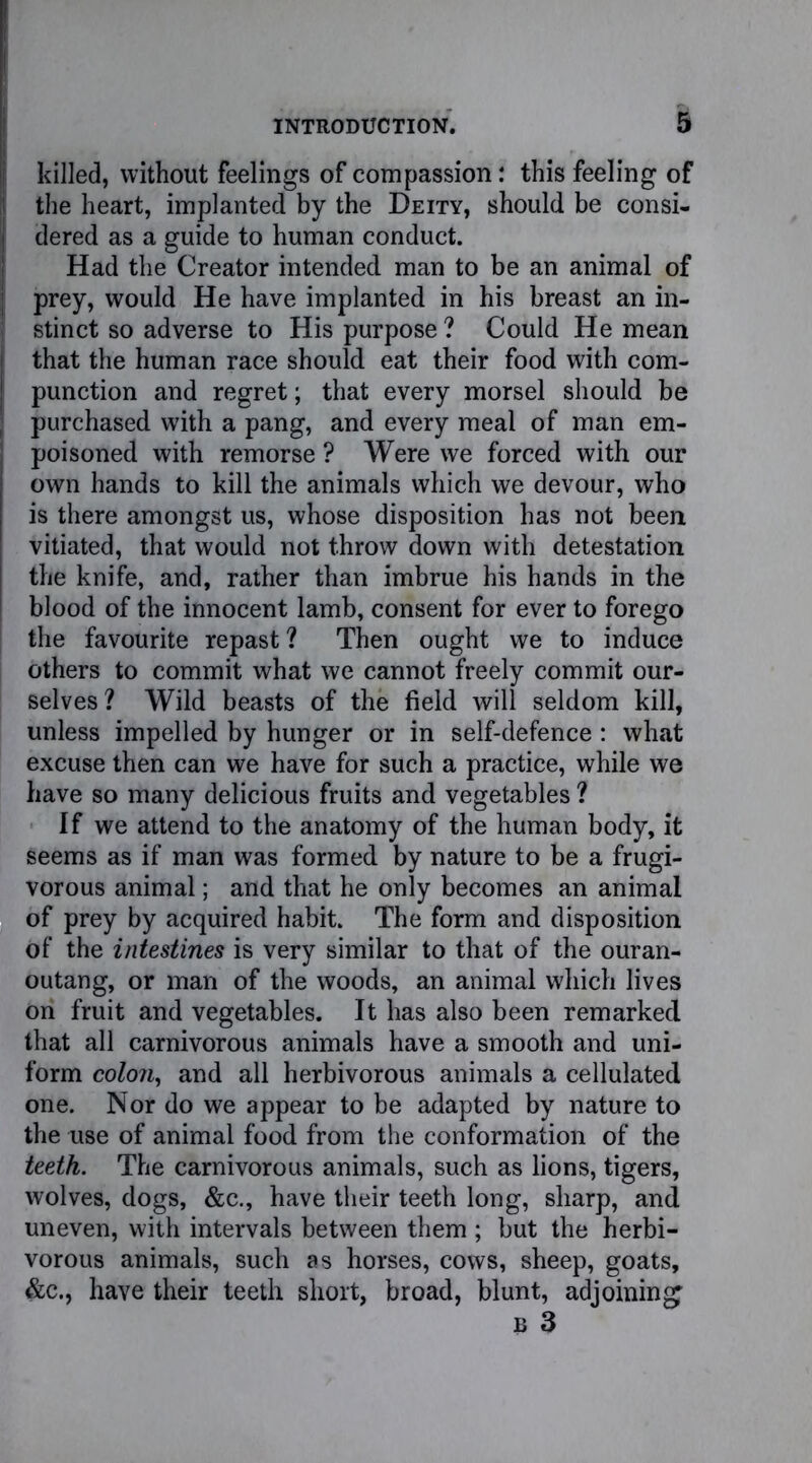 killed, without feelings of compassion: this feeling of the heart, implanted by the Deity, should be consi- I dered as a guide to human conduct. Had the Creator intended man to be an animal of prey, would He have implanted in his breast an in- ! stinct so adverse to His purpose ? Could He mean j that the human race should eat their food with com- I punction and regret; that every morsel should be | purchased with a pang, and every meal of man em- poisoned with remorse ? Were we forced with our own hands to kill the animals which we devour, who is there amongst us, whose disposition has not been vitiated, that would not throw down with detestation the knife, and, rather than imbrue his hands in the blood of the innocent lamb, consent for ever to forego the favourite repast ? Then ought we to induce others to commit what we cannot freely commit our- selves? Wild beasts of the field will seldom kill, unless impelled by hunger or in self-defence: what excuse then can we have for such a practice, while we have so many delicious fruits and vegetables ? If we attend to the anatomy of the human body, it seems as if man was formed by nature to be a frugi- vorous animal; and that he only becomes an animal of prey by acquired habit. The form and disposition of the intestines is very similar to that of the ouran- outang, or man of the woods, an animal which lives On fruit and vegetables. It has also been remarked that all carnivorous animals have a smooth and uni- form colon, and all herbivorous animals a cellulated one. Nor do we appear to be adapted by nature to the use of animal food from the conformation of the teeth. The carnivorous animals, such as lions, tigers, wolves, dogs, &c., have their teeth long, sharp, and uneven, with intervals between them ; but the herbi- vorous animals, such as horses, cows, sheep, goats, &c., have their teeth short, broad, blunt, adjoining