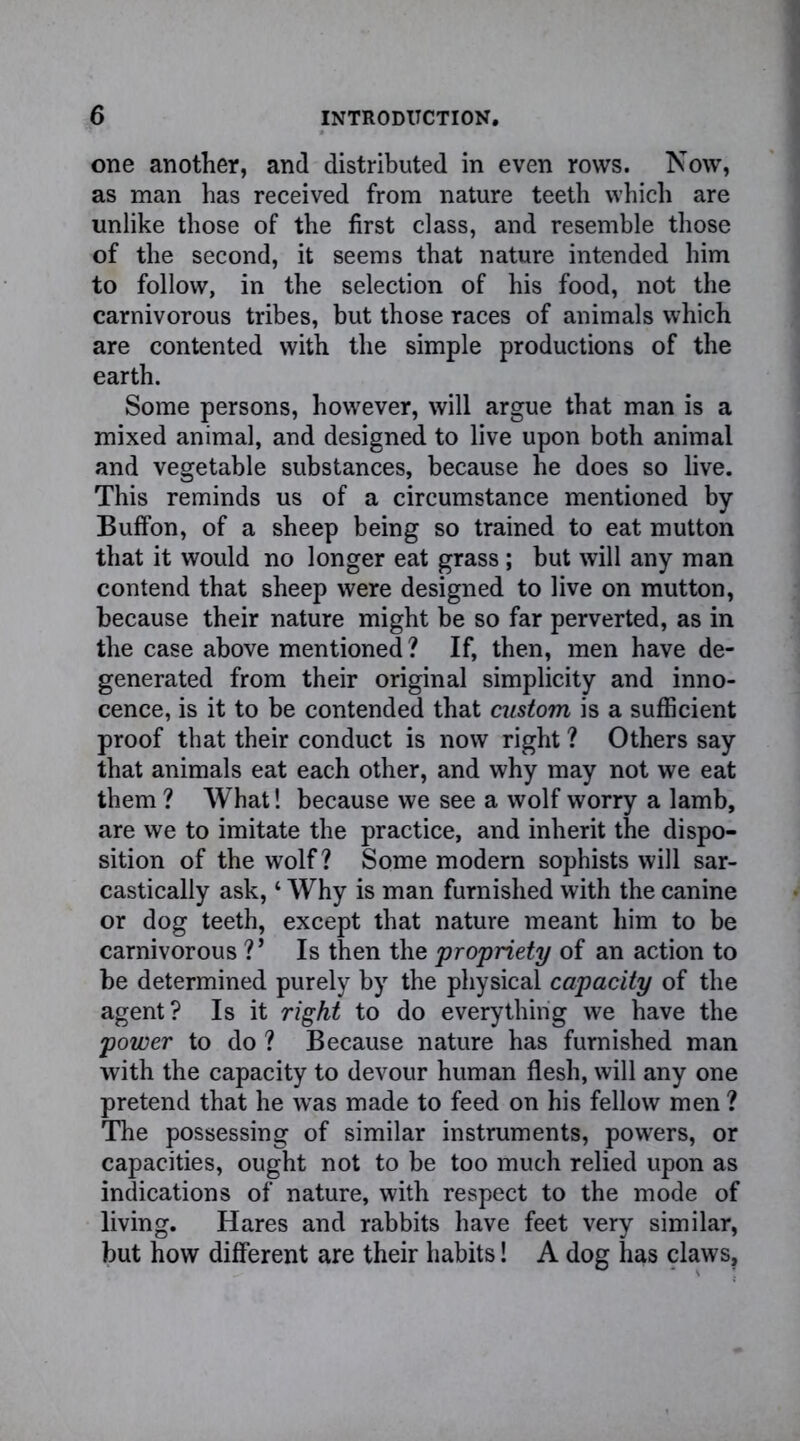 one another, and distributed in even rows. Now, as man has received from nature teeth which are unlike those of the first class, and resemble those of the second, it seems that nature intended him to follow, in the selection of his food, not the carnivorous tribes, but those races of animals which are contented with the simple productions of the earth. Some persons, however, will argue that man is a mixed animal, and designed to live upon both animal and vegetable substances, because he does so live. This reminds us of a circumstance mentioned by BufFon, of a sheep being so trained to eat mutton that it would no longer eat grass ; but will any man contend that sheep were designed to live on mutton, because their nature might be so far perverted, as in the case above mentioned? If, then, men have de- generated from their original simplicity and inno- cence, is it to be contended that custom is a sufficient proof that their conduct is now right ? Others say that animals eat each other, and why may not we eat them ? What! because we see a wolf worry a lamb, are we to imitate the practice, and inherit the dispo- sition of the wolf? Some modern sophists will sar- castically ask, ‘ Why is man furnished with the canine or dog teeth, except that nature meant him to be carnivorous V Is then the propriety of an action to be determined purely by the physical capacity of the agent? Is it right to do everything we have the power to do ? Because nature has furnished man with the capacity to devour human flesh, will any one pretend that he was made to feed on his fellow men ? The possessing of similar instruments, powers, or capacities, ought not to be too much relied upon as indications of nature, with respect to the mode of living. Hares and rabbits have feet very similar, but how different are their habits! A dog has claws.