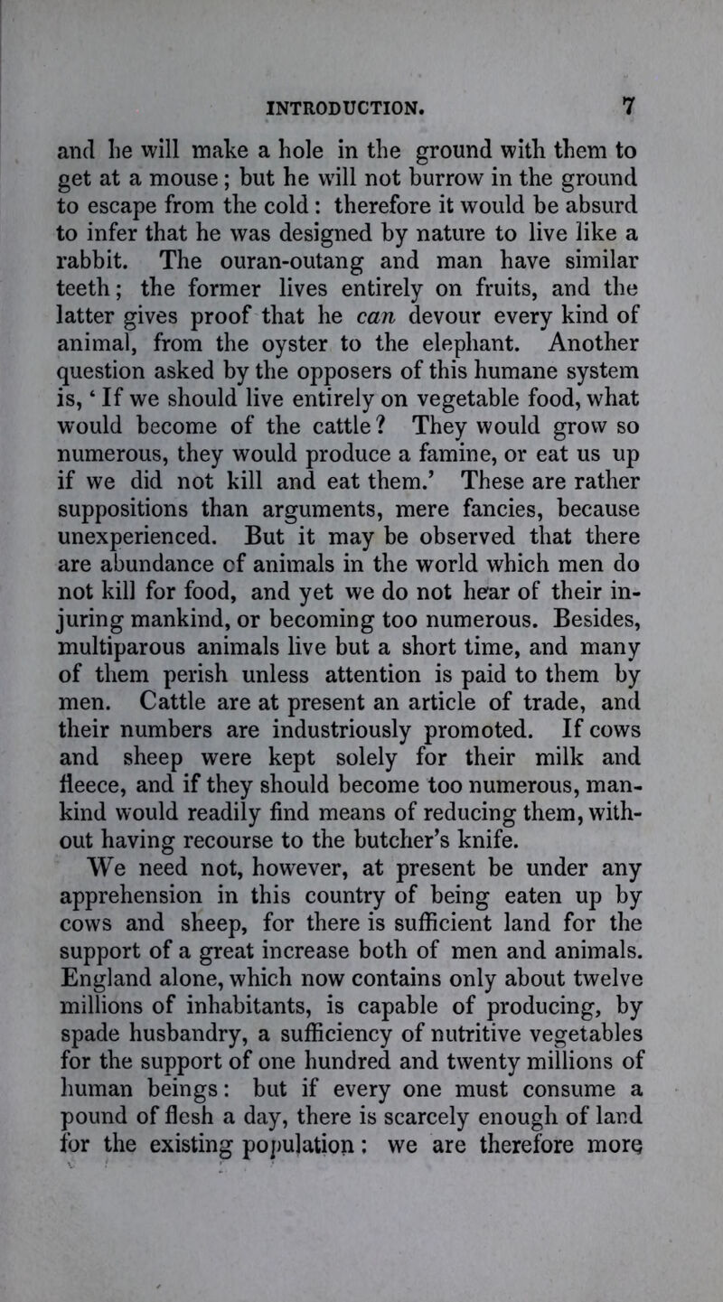 and lie will make a hole in the ground with them to get at a mouse; but he will not burrow in the ground to escape from the cold : therefore it would be absurd to infer that he was designed by nature to live like a rabbit. The ouran-outang and man have similar teeth; the former lives entirely on fruits, and the latter gives proof that he can devour every kind of animal, from the oyster to the elephant. Another question asked by the opposers of this humane system is,4 If we should live entirely on vegetable food, what would become of the cattle ? They would grow so numerous, they would produce a famine, or eat us up if we did not kill and eat them.’ These are rather suppositions than arguments, mere fancies, because unexperienced. But it may be observed that there are abundance cf animals in the world which men do not kill for food, and yet we do not hear of their in- juring mankind, or becoming too numerous. Besides, multiparous animals live but a short time, and many of them perish unless attention is paid to them by men. Cattle are at present an article of trade, and their numbers are industriously promoted. If cows and sheep were kept solely for their milk and fleece, and if they should become too numerous, man- kind would readily find means of reducing them, with- out having recourse to the butcher’s knife. We need not, however, at present be under any apprehension in this country of being eaten up by cows and sheep, for there is sufficient land for the support of a great increase both of men and animals. England alone, which now contains only about twelve millions of inhabitants, is capable of producing, by spade husbandry, a sufficiency of nutritive vegetables for the support of one hundred and twenty millions of human beings: but if every one must consume a pound of flesh a day, there is scarcely enough of land for the existing population: we are therefore more