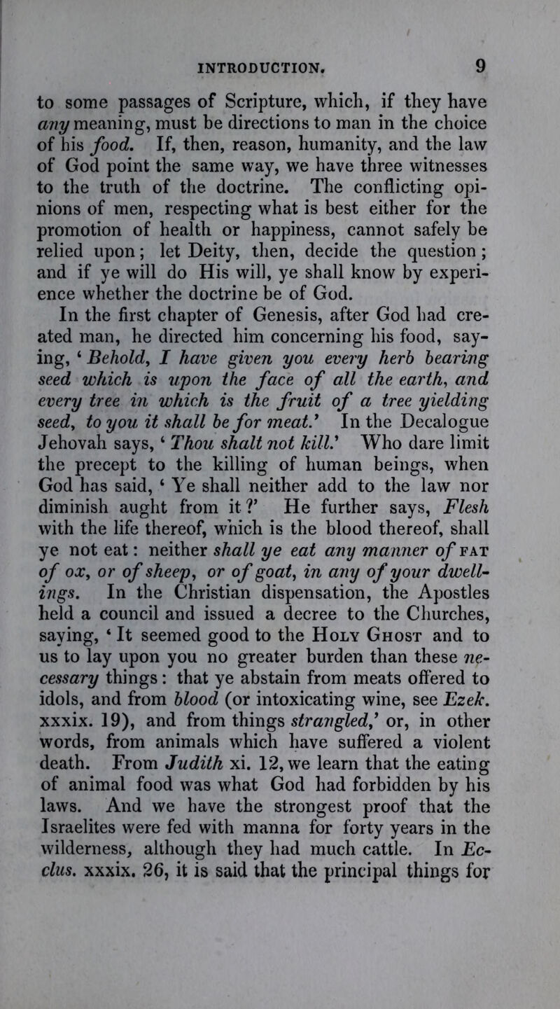 to some passages of Scripture, which, if they have any meaning, must be directions to man in the choice of his food. If, then, reason, humanity, and the law of God point the same way, we have three witnesses to the truth of the doctrine. The conflicting opi- nions of men, respecting what is best either for the promotion of health or happiness, cannot safely be relied upon; let Deity, then, decide the question ; and if ye will do His will, ye shall know by experi- ence whether the doctrine be of God. In the first chapter of Genesis, after God had cre- ated man, he directed him concerning his food, say- ing, ‘ Behold, I have given you every herb bearing seed which is upon the face of all the earth, and every tree in which is the fruit of a tree yielding seed, to you it shall be for meat* In the Decalogue Jehovah says, ‘ Thou shalt not kill* Who dare limit the precept to the killing of human beings, when God has said, ‘ Ye shall neither add to the law nor diminish aught from it?’ He further says, Flesh with the life thereof, which is the blood thereof, shall ye not eat: neither shall ye eat any manner of fat of ox, or of sheep, or of goat, in any of your dwell- ings. In the Christian dispensation, the Apostles held a council and issued a decree to the Churches, saying, ‘ It seemed good to the Holy Ghost and to us to lay upon you no greater burden than these ne- cessary things: that ye abstain from meats offered to idols, and from blood (or intoxicating wine, see Ezek. xxxix. 19), and from things strangled, or, in other words, from animals which have suffered a violent death. From Judith xi. 12, we learn that the eating of animal food was what God had forbidden by his laws. And we have the strongest proof that the Israelites were fed with manna for forty years in the wilderness, although they had much cattle. In Ec- clus. xxxix. 26, it is said that the principal things for