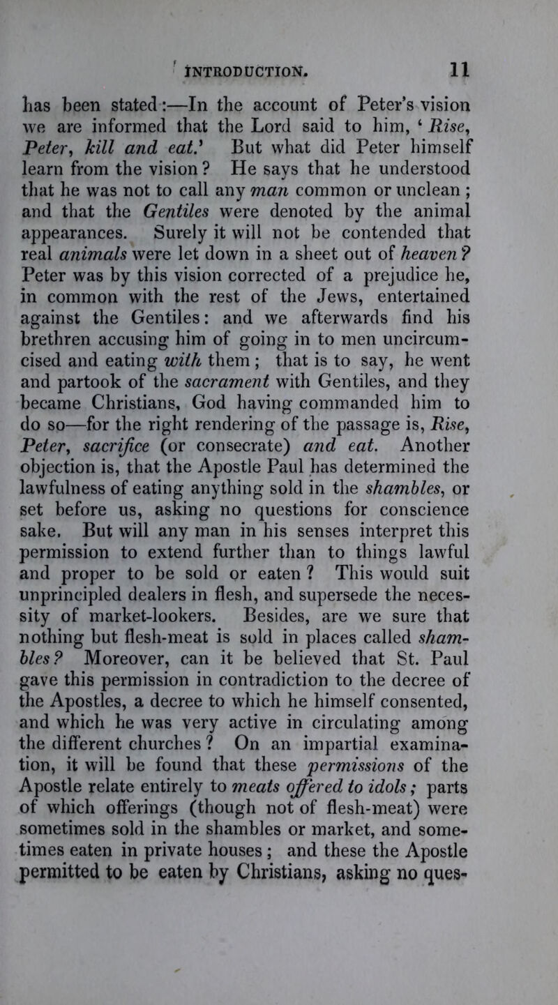 has been stated:—In the account of Peters vision we are informed that the Lord said to him, ‘ Rise, Peter, kill and eat.' But what did Peter himself learn from the vision ? He says that he understood that he was not to call any man common or unclean ; and that the Gentiles were denoted by the animal appearances. Surely it will not be contended that real animals were let down in a sheet out of heaven ? Peter was by this vision corrected of a prejudice he, in common with the rest of the Jews, entertained against the Gentiles: and we afterwards find his brethren accusing him of going in to men uncircum- cised and eating with them ; that is to say, he went and partook of the sacrament with Gentiles, and they became Christians, God having commanded him to do so—for the right rendering of the passage is, Rise, Peter, sacrifice (or consecrate) and eat. Another objection is, that the Apostle Paul has determined the lawfulness of eating anything sold in the shambles, or set before us, asking no questions for conscience sake. But will any man in his senses interpret this permission to extend further than to things lawful and proper to be sold or eaten ? This would suit unprincipled dealers in flesh, and supersede the neces- sity of market-lookers. Besides, are we sure that nothing but flesh-meat is sold in places called sham- bles? Moreover, can it be believed that St. Paul gave this permission in contradiction to the decree of the Apostles, a decree to which he himself consented, and which he was very active in circulating among the different churches ? On an impartial examina- tion, it will be found that these permissions of the Apostle relate entirely to meats offered to idols; parts of which offerings (though not of flesh-meat) were sometimes sold in the shambles or market, and some- times eaten in private houses ; and these the Apostle permitted to be eaten by Christians, asking no ques-