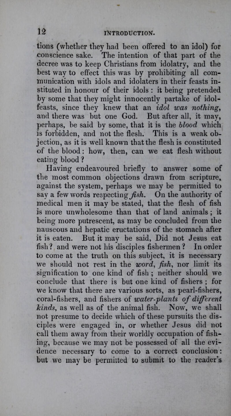 tions (whether they had been offered to an idol) for conscience sake. The intention of that part of the decree was to keep Christians from idolatry, and the best way to effect this was by prohibiting all com- munication with idols and idolaters in their feasts in- stituted in honour of their idols : it being pretended by some that they might innocently partake of idol- feasts, since they knew that an idol was nothing, and there was but one God. But after all, it may, perhaps, be said by some, that it is the blood which is forbidden, and not the flesh. This is a weak ob- jection, as it is well known that the flesh is constituted of the blood: how, then, can we eat flesh without eating blood ? Having endeavoured briefly to answer some of the most common objections drawn from scripture, against the system, perhaps we may be permitted to say a few words respecting^.?/*. On the authority of medical men it may be stated, that the flesh of fish is more unwholesome than that of land animals; it being more putrescent, as may be concluded from the nauseous and hepatic eructations of the stomach after it is eaten. But it may be said, Did not Jesus eat fish? and were not his disciples fishermen ? In order to come at the truth on this subject, it is necessary we should not rest in the word, fish, nor limit its signification to one kind of fish ; neither should we conclude that there is but one kind of fishers ; for we know that there are various sorts, as pearl-fishers, coral-fishers, and fishers of water-plants of different kinds, as well as of the animal fish. Now, we shall not presume to decide which of these pursuits the dis- ciples were engaged in, or whether Jesus did not call them away from their worldly occupation of fish- ing, because we may not be possessed of all the evi- dence necessary to come to a correct conclusion: but we may be permitted to submit to the reader’s