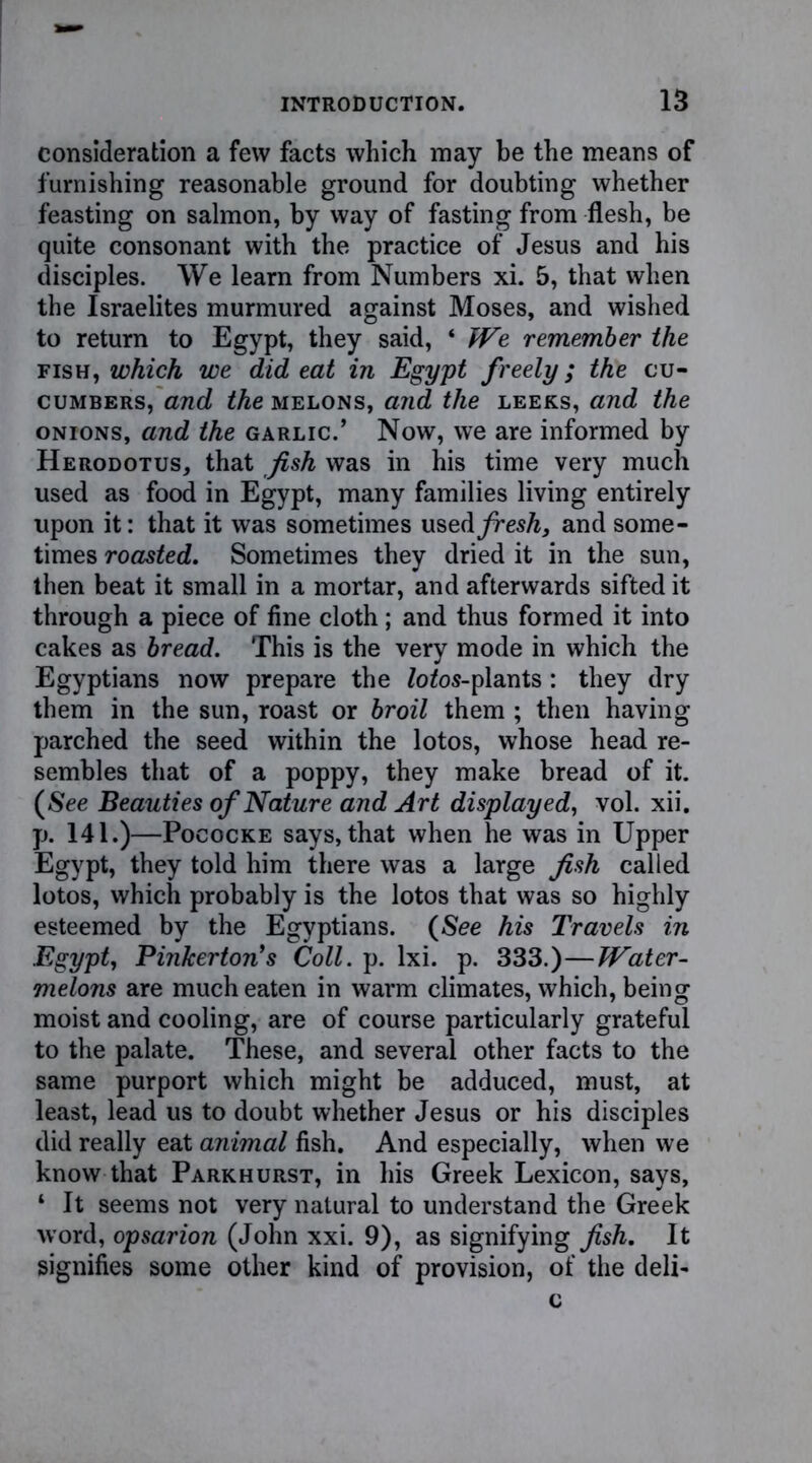 consideration a few facts which may be the means of furnishing reasonable ground for doubting whether feasting on salmon, by way of fasting from flesh, be quite consonant with the practice of Jesus and his disciples. We learn from Numbers xi. 5, that when the Israelites murmured against Moses, and wished to return to Egypt, they said, * We remember the fish, which we did eat in Egypt freely; the cu- cumbers, and the melons, and the leeks, and the onions, and the garlic.’ Now, we are informed by Herodotus, that fish was in his time very much used as food in Egypt, many families living entirely upon it: that it was sometimes usedybes/L and some- times roasted. Sometimes they dried it in the sun, then beat it small in a mortar, and afterwards sifted it through a piece of fine cloth; and thus formed it into cakes as bread. This is the very mode in which the Egyptians now prepare the Zofos-plants: they dry them in the sun, roast or broil them ; then having parched the seed within the lotos, whose head re- sembles that of a poppy, they make bread of it. (See Beauties of Nature and Art displayed, vol. xii. p. 141.)—Pococke says, that when he was in Upper Egypt, they told him there was a large fish called lotos, which probably is the lotos that was so highly esteemed by the Egyptians. (See his Travels in Egypt, Pinkerton's Coll. p. lxi. p. 333.)—Water- melons are much eaten in warm climates, which, being moist and cooling, are of course particularly grateful to the palate. These, and several other facts to the same purport which might be adduced, must, at least, lead us to doubt whether Jesus or his disciples did really eat animal fish. And especially, when we know that Parkhurst, in his Greek Lexicon, says, ‘ It seems not very natural to understand the Greek word, opsarion (John xxi. 9), as signifying fish. It signifies some other kind of provision, of the deli- c