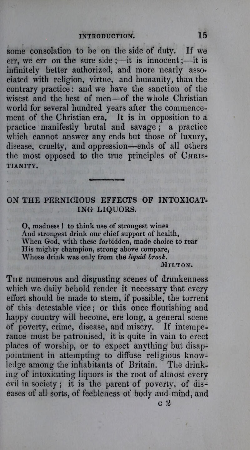 some consolation to be on tbe side of duty. If we err, we err on the sure side ;—it is innocent;—it is infinitely better authorized, and more nearly asso- ciated with religion, virtue, and humanity, than the contrary practice: and we have the sanction of the wisest and the best of men—of the whole Christian world for several hundred years after the commence- ment of the Christian era. It is in opposition to a practice manifestly brutal and savage; a practice which cannot answer any ends but those of luxury, disease, cruelty, and oppression—ends of all others the most opposed to the true principles of Chris- tianity. ON THE PERNICIOUS EFFECTS OF INTOXICAT- ING LIQUORS. O, madness ! to think use of strongest wines And strongest drink our chief support of health. When God, with these forbidden, made choice to rear His mighty champion, strong above compare, Whose drink was only from the liquid brook. Milton. The numerous and disgusting scenes of drunkenness which we daily behold render it necessary that every effort should be made to stem, if possible, the torrent of this detestable vice; or this once flourishing and happy country will become, ere long, a general scene of poverty, crime, disease, and misery. If intempe- rance must be patronised, it is quite in vain to erect places of worship, or to expect anything but disap- pointment in attempting to diffuse religious know- ledge among the inhabitants of Britain. The drink- ing of intoxicating liquors is the root of almost every evil in society ; it is the parent of poverty, of dis- eases of all sorts, of feebleness of body and mind, and c 2