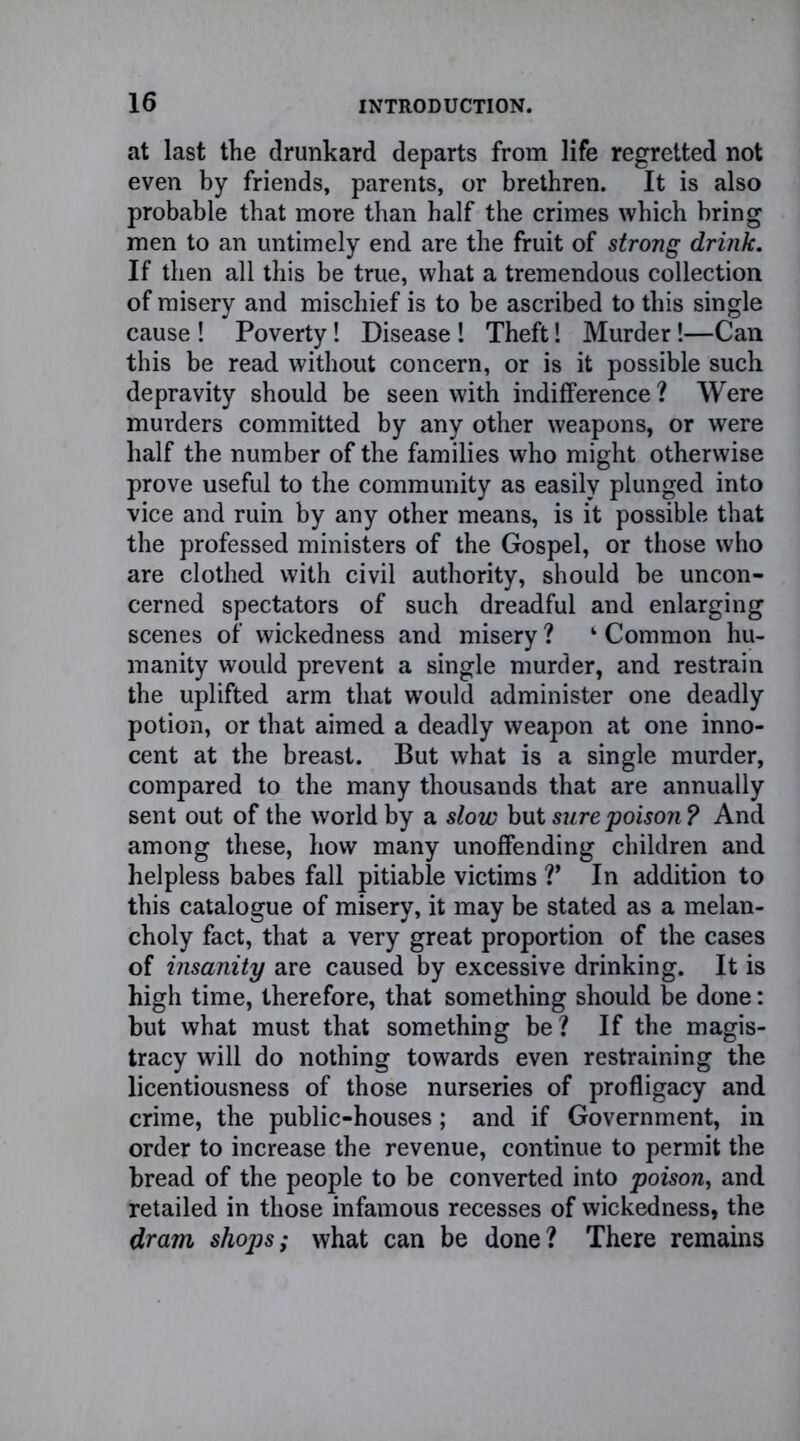 at last the drunkard departs from life regretted not even by friends, parents, or brethren. It is also probable that more than half the crimes which bring men to an untimely end are the fruit of strong drink. If then all this be true, what a tremendous collection of misery and mischief is to be ascribed to this single cause ! Poverty! Disease ! Theft! Murder!—Can this be read without concern, or is it possible such depravity should be seen with indifference ? Were murders committed by any other weapons, or were half the number of the families who might otherwise prove useful to the community as easily plunged into vice and ruin by any other means, is it possible that the professed ministers of the Gospel, or those who are clothed with civil authority, should be uncon- cerned spectators of such dreadful and enlarging scenes of wickedness and misery ? 4 Common hu- manity would prevent a single murder, and restrain the uplifted arm that would administer one deadly potion, or that aimed a deadly weapon at one inno- cent at the breast. But what is a single murder, compared to the many thousands that are annually sent out of the world by a slow but sure poison ? And among these, how many unoffending children and helpless babes fall pitiable victims V In addition to this catalogue of misery, it may be stated as a melan- choly fact, that a very great proportion of the cases of insanity are caused by excessive drinking. It is high time, therefore, that something should be done: but what must that something be? If the magis- tracy will do nothing towards even restraining the licentiousness of those nurseries of profligacy and crime, the public-houses; and if Government, in order to increase the revenue, continue to permit the bread of the people to be converted into poison, and retailed in those infamous recesses of wickedness, the dram shops; what can be done? There remains