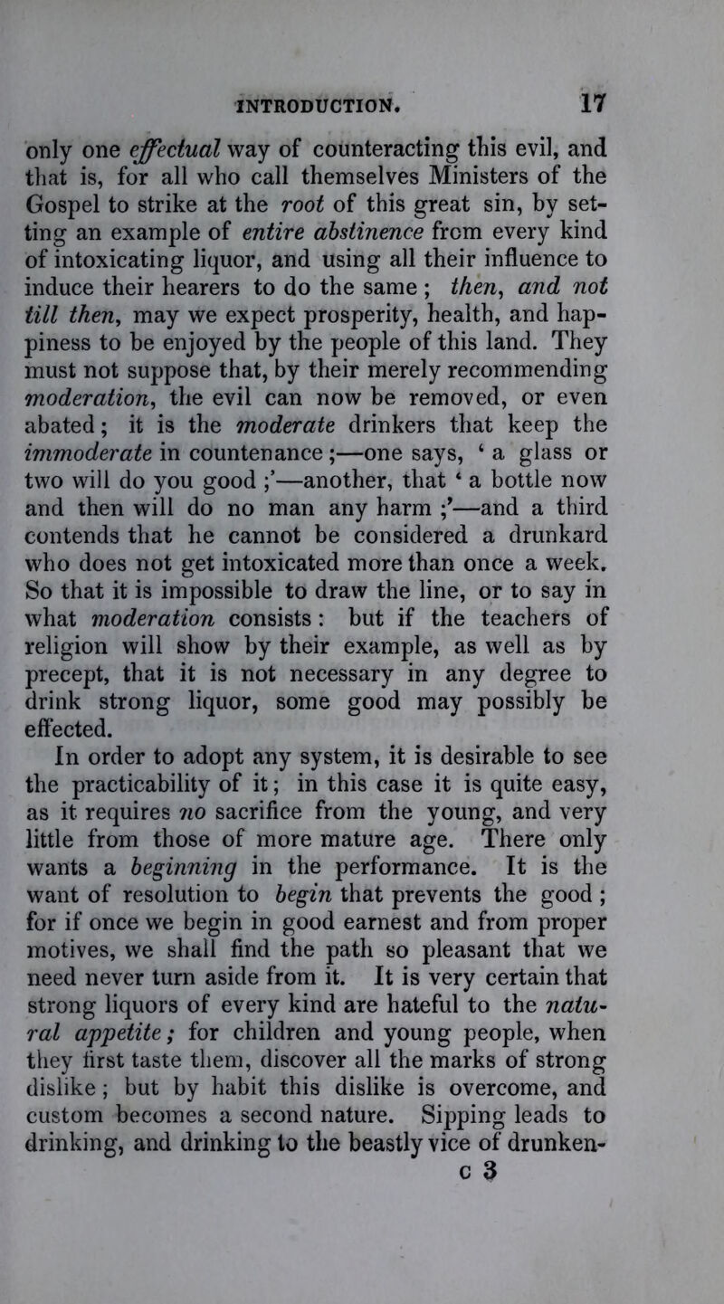 only one effectual way of counteracting this evil, and that is, for all who call themselves Ministers of the Gospel to strike at the root of this great sin, by set- ting an example of entire abstinence from every kind of intoxicating liquor, and using all their influence to induce their hearers to do the same ; then, and not till then, may we expect prosperity, health, and hap- piness to be enjoyed by the people of this land. They must not suppose that, by their merely recommending moderation, the evil can now be removed, or even abated; it is the moderate drinkers that keep the immoderate in countenance;—one says, ‘ a glass or two will do you good —another, that * a bottle now and then will do no man any harm —and a third contends that he cannot be considered a drunkard who does not get intoxicated more than once a week. So that it is impossible to draw the line, or to say in what moderation consists: but if the teachers of religion will show by their example, as well as by precept, that it is not necessary in any degree to drink strong liquor, some good may possibly be effected. In order to adopt any system, it is desirable to see the practicability of it; in this case it is quite easy, as it requires no sacrifice from the young, and very little from those of more mature age. There only wants a beginning in the performance. It is the want of resolution to begin that prevents the good ; for if once we begin in good earnest and from proper motives, we shall find the path so pleasant that we need never turn aside from it. It is very certain that strong liquors of every kind are hateful to the natu- ral appetite; for children and young people, when they first taste them, discover all the marks of strong dislike; but by habit this dislike is overcome, and custom becomes a second nature. Sipping leads to drinking, and drinking to the beastly vice of drunken- c 3