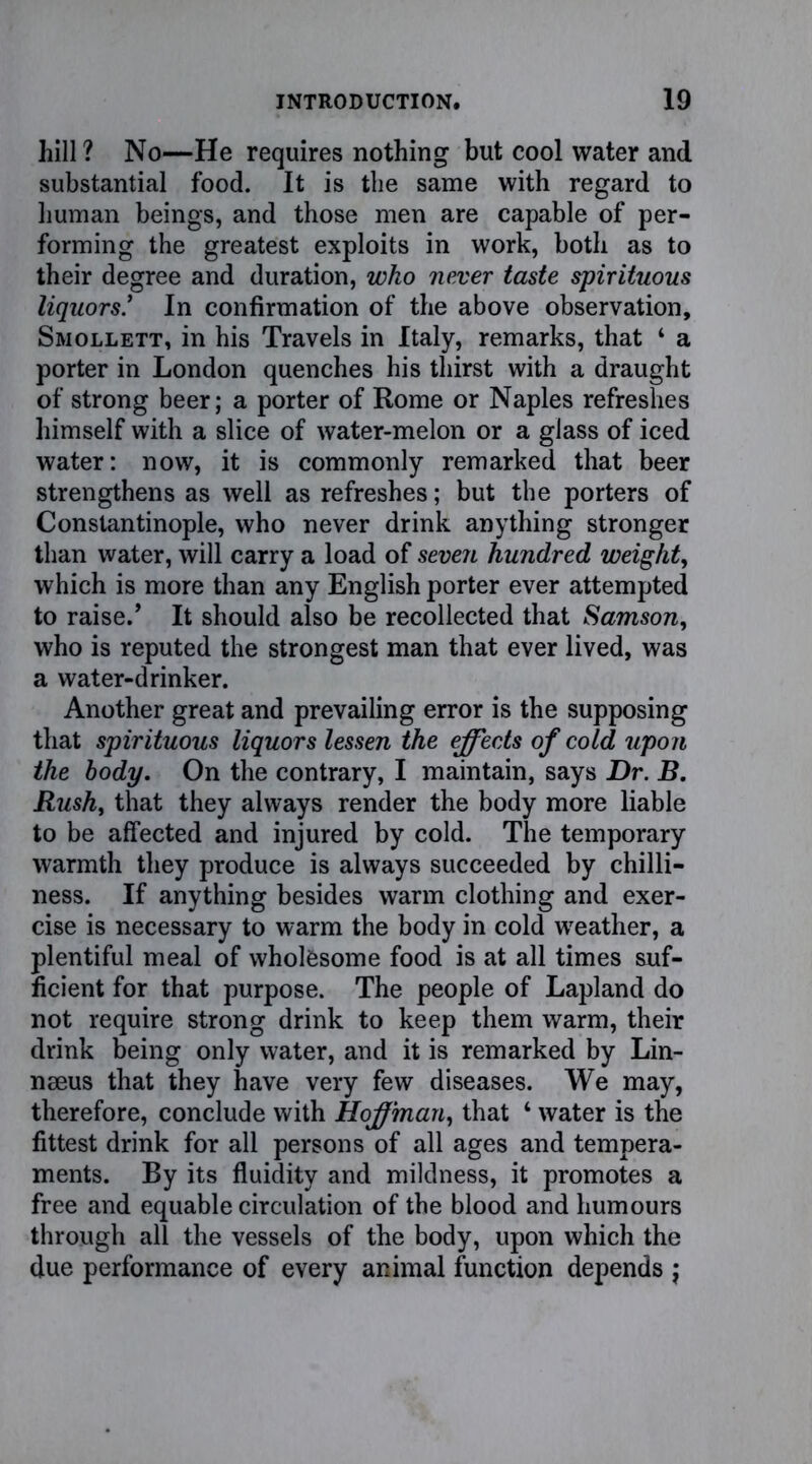 hill ? No—He requires nothing but cool water and substantial food. It is the same with regard to human beings, and those men are capable of per- forming the greatest exploits in work, both as to their degree and duration, who never taste spirituous liquorsIn confirmation of the above observation, Smollett, in his Travels in Italy, remarks, that 4 a porter in London quenches his thirst with a draught of strong beer; a porter of Rome or Naples refreshes himself with a slice of water-melon or a glass of iced water: now, it is commonly remarked that beer strengthens as well as refreshes; but the porters of Constantinople, who never drink anything stronger than water, will carry a load of seven hundred weight, which is more than any English porter ever attempted to raise.’ It should also be recollected that Samson, who is reputed the strongest man that ever lived, was a water-drinker. Another great and prevailing error is the supposing that spirituous liquors lessen the effects of cold upon the body. On the contrary, I maintain, says Hr. B. Rush, that they always render the body more liable to be affected and injured by cold. The temporary warmth they produce is always succeeded by chilli- ness. If anything besides warm clothing and exer- cise is necessary to warm the body in cold weather, a plentiful meal of wholesome food is at all times suf- ficient for that purpose. The people of Lapland do not require strong drink to keep them warm, their drink being only water, and it is remarked by Lin- naeus that they have very few diseases. We may, therefore, conclude with Hoffman, that 4 water is the fittest drink for all persons of all ages and tempera- ments. By its fluidity and mildness, it promotes a free and equable circulation of the blood and humours through all the vessels of the body, upon which the due performance of every animal function depends j