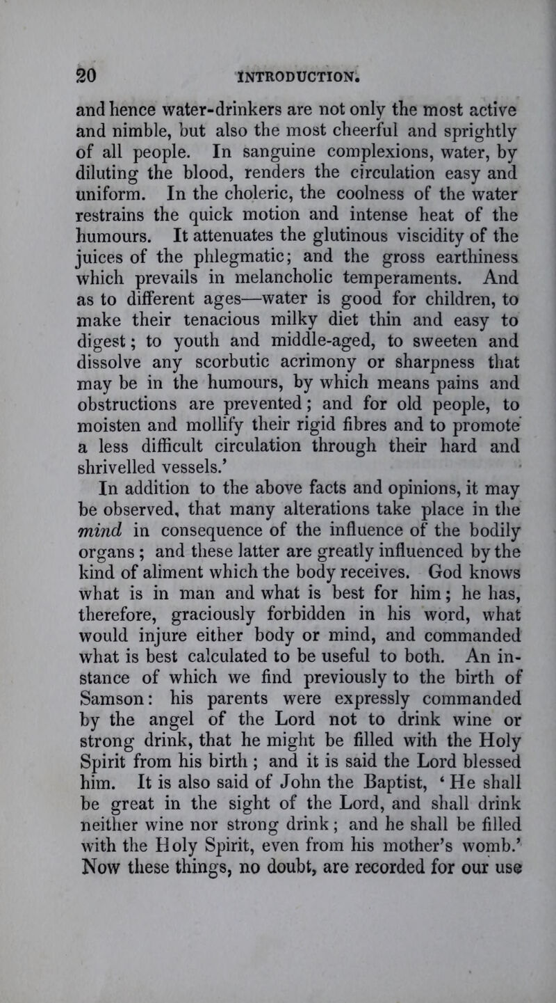 and hence water-drinkers are not only the most active and nimble, but also the most cheerful and sprightly of all people. In sanguine complexions, water, by diluting the blood, renders the circulation easy and uniform. In the choleric, the coolness of the water restrains the quick motion and intense heat of the humours. It attenuates the glutinous viscidity of the juices of the phlegmatic; and the gross earthiness which prevails in melancholic temperaments. And as to different ages—water is good for children, to make their tenacious milky diet thin and easy to digest; to youth and middle-aged, to sweeten and dissolve any scorbutic acrimony or sharpness that may be in the humours, by which means pains and obstructions are prevented; and for old people, to moisten and mollify their rigid fibres and to promote a less difficult circulation through their hard and shrivelled vessels.’ In addition to the above facts and opinions, it may be observed, that many alterations take place in the mind in consequence of the influence of the bodily organs; and these latter are greatly influenced by the kind of aliment which the body receives. God knows what is in man and what is best for him; he has, therefore, graciously forbidden in his word, what would injure either body or mind, and commanded what is best calculated to be useful to both. An in- stance of which we find previously to the birth of Samson: his parents were expressly commanded by the angel of the Lord not to drink wine or strong drink, that he might be filled with the Holy Spirit from his birth ; and it is said the Lord blessed him. It is also said of John the Baptist, ‘ He shall be great in the sight of the Lord, and shall drink neither wine nor strong drink; and he shall be filled with the H oly Spirit, even from his mother’s womb.’ Now these things, no doubt, are recorded for our use