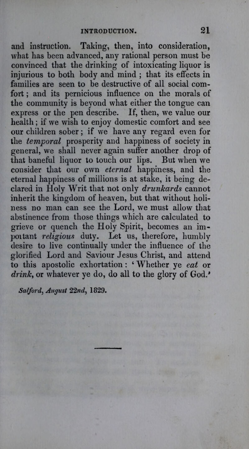 and instruction. Taking, then, into consideration, what has been advanced, any rational person must be convinced that the drinking of intoxicating liquor is injurious to both body and mind ; that its effects in families are seen to be destructive of all social com- fort ; and its pernicious influence on the morals of the community is beyond what either the tongue can express or the pen describe. If, then, we value our health; if we wish to enjoy domestic comfort and see our children sober; if we have any regard even for the temporal prosperity and happiness of society in general, we shall never again suffer another drop of that baneful liquor to touch our lips. But when we consider that our own eternal happiness, and the eternal happiness of millions is at stake, it being de- clared in Holy Writ that not only drunkards cannot inherit the kingdom of heaven, but that without holi- ness no man can see the Lord, we must allow that abstinence from those things which are calculated to grieve or quench the Holy Spirit, becomes an im- portant religious duty. Let us, therefore, humbly desire to live continually under the influence of the glorified Lord and Saviour Jesus Christ, and attend to this apostolic exhortation: ‘ Whether ye eat or drink, or whatever ye do, do all to the glory of God.* Salford, August 22nd, 1829.