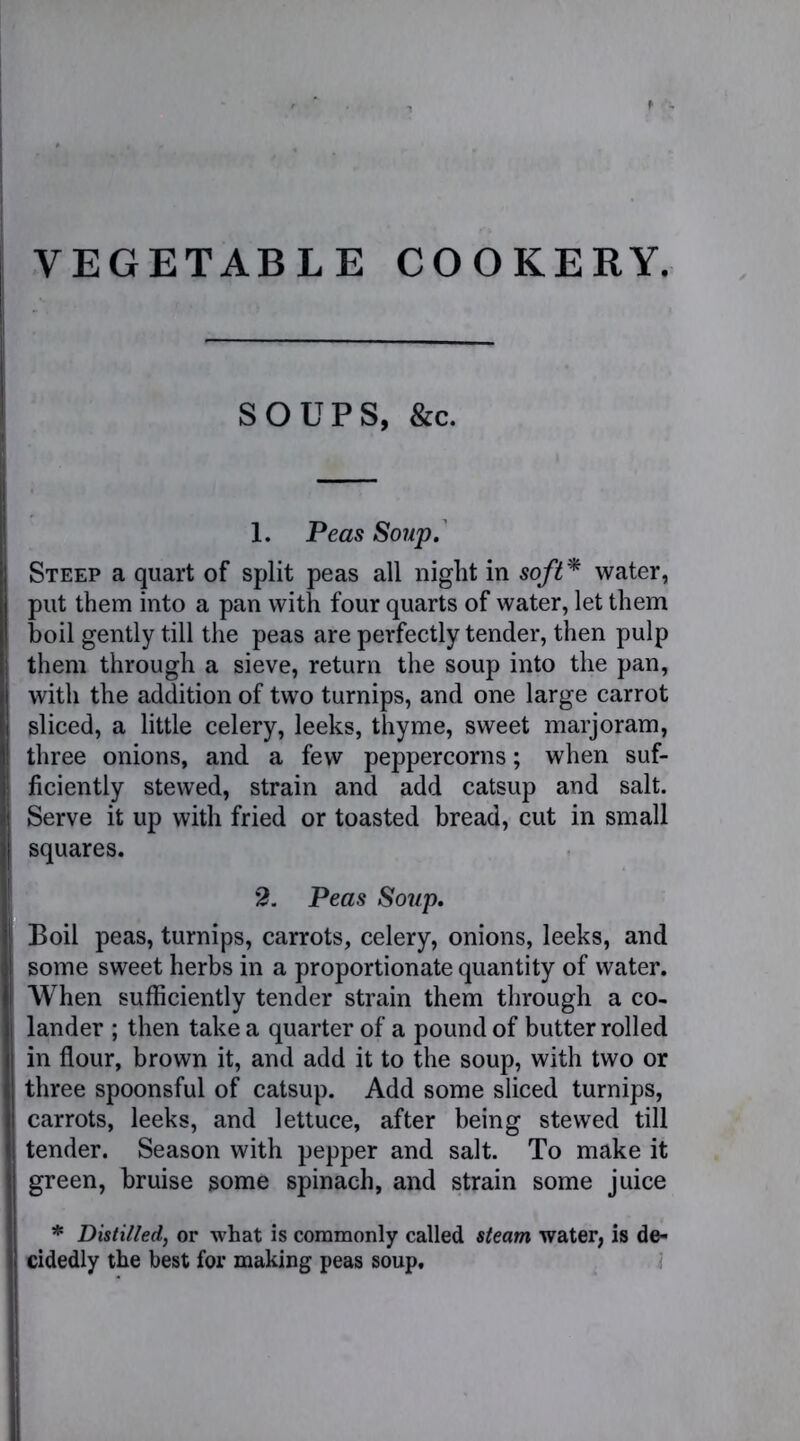 VEGETABLE COOKERY. SOUPS, &c. 1. Peas Soup. Steep a quart of split peas all night in soft* water, put them into a pan with four quarts of water, let them boil gently till the peas are perfectly tender, then pulp them through a sieve, return the soup into the pan, with the addition of two turnips, and one large carrot sliced, a little celery, leeks, thyme, sweet marjoram, three onions, and a few peppercorns; when suf- ficiently stewed, strain and add catsup and salt. Serve it up with fried or toasted bread, cut in small squares. '2. Peas Soup. Boil peas, turnips, carrots, celery, onions, leeks, and some sweet herbs in a proportionate quantity of water. When sufficiently tender strain them through a co- lander ; then take a quarter of a pound of butter rolled in flour, brown it, and add it to the soup, with two or three spoonsful of catsup. Add some sliced turnips, carrots, leeks, and lettuce, after being stewed till tender. Season with pepper and salt. To make it green, bruise some spinach, and strain some juice * Distilled, or what is commonly called steam water, is de- cidedly the best for making peas soup.