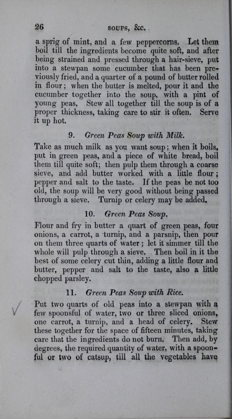 a sprig of mint, and a few peppercorns. Let them boil till the ingredients become quite soft, and after being strained and pressed through a hair-sieve, put into a stewpan some cucumber that has been pre- viously fried, and a quarter of a pound of butter rolled in flour; when the butter is melted, pour it and the cucumber together into the soup, with a pint of young peas. Stew all together till the soup is of a proper thickness, taking care to stir it often. Serve it up hot. 9. Green Peas Soup with Milk. Take as much milk as you want soup; when it boils, put in green peas, and a piece of white bread, boil them till quite soft; then pulp them through a coarse sieve, and add butter worked with a little flour; pepper and salt to the taste. If the peas be not too old, the soup will be very good without being passed through a sieve. Turnip or celery may be added. 10. Green Peas Soup. Flour and fry in butter a quart of green peas, four onions, a carrot, a turnip, and a parsnip, then pour on them three quarts of water ; let it simmer till the whole will pulp through a sieve. Then boil in it the best of some celery cut thin, adding a little flour and butter, pepper and salt to the taste, also a little chopped parsley. 11. Green Peas Soup with Rice. Put two quarts of old peas into a stewpan with a few spoonsful of water, two or three sliced onions, one carrot, a turnip, and a head of celery. Stew these together for the space of fifteen minutes, taking care that the ingredients do not burn. Then add, by degrees, the required quantity of water, with a spoon- ful or two of catsup, till all the vegetables havo