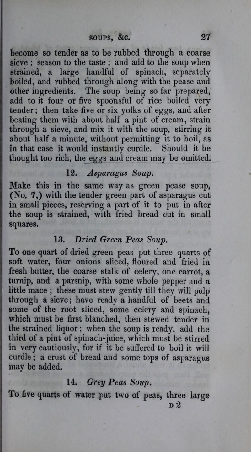 become so tender as to be rubbed through a coarse sieve ; season to the taste ; and add to the soup when strained, a large handful of spinach, separately boiled, and rubbed through along with the pease and other ingredients. The soup being so far prepared, add to it four or five spoonsful of rice boiled very tender; then take five or six yolks of eggs, and after beating them with about half a pint of cream, strain through a sieve, and mix it with the soup, stirring it about half a minute, without permitting it to boil, as in that case it would instantly curdle. Should it be thought too rich, the eggs and cream may be omitted. 12. Asparagus Soup. Make this in the same way as green pease soup, (No. 7,) with the tender green part of asparagus cut in small pieces, reserving a part of it to put in after the soup is strained, with fried bread cut in small squares. 13. Dried Green Peas Soup. To one quart of dried green peas put three quarts of soft water, four onions sliced, floured and fried in fresh butter, the coarse stalk of celery, one carrot, a turnip, and a parsnip, with some whole pepper and a little mace ; these must stew gently till they will pulp through a sieve; have ready a handful of beets and some of the root sliced, some celery and spinach, which must be first blanched, then stewed tender in the strained liquor; when the soup is ready, add the third of a pint of spinach-juice, which must be stirred in very cautiously, for if it be suffered to boil it will curdle; a crust of bread and some tops of asparagus may be added. 14. Grey Peas Soup. To five quarts of water put two of peas, three large d 2